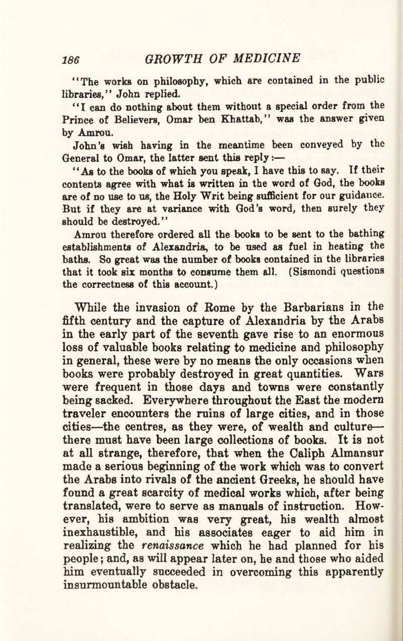 * ‘The works on philosophy, which are contained in the public libraries/* John replied. “I can do nothing about them without a special order from the Prince of Believers, Omar ben Khattab/’ was the answer given by Amrou. John’s wish having in the meantime been conveyed by the General to Omar, the latter sent this reply:— “ As to the books of which you speak, I have this to say. If their contents agree with what is written in the word of God, the books are of no use to us, the Holy Writ being sufficient for our guidance. But if they are at variance with God’s word, then surely they should be destroyed.” Amrou therefore ordered all the books to be sent to the bathing establishments of Alexandria, to be used as fuel in heating the baths. So great was the number of books contained in the libraries that it took six months to consume them all. (Sismondi questions the correctness of this account.) While the invasion of Rome by the Barbarians in the fifth century and the capture of Alexandria by the Arabs in the early part of the seventh gave rise to an enormous loss of valuable books relating to medicine and philosophy in general, these were by no means the only occasions when books were probably destroyed in great quantities. Wars were frequent in those days and towns were constantly being sacked. Everywhere throughout the East the modem traveler encounters the ruins of large cities, and in those cities—the centres, as they were, of wealth and culture— there must have been large collections of books. It is not at all strange, therefore, that when the Caliph Almansur made a serious beginning of the work which was to convert the Arabs into rivals of the ancient Greeks, he should have found a great scarcity of medical works which, after being translated, were to serve as manuals of instruction. How¬ ever, his ambition was very great, his wealth almost inexhaustible, and his associates eager to aid him in realizing the renaissance which he had planned for his people; and, as will appear later on, he and those who aided him eventually succeeded in overcoming this apparently insurmountable obstacle.