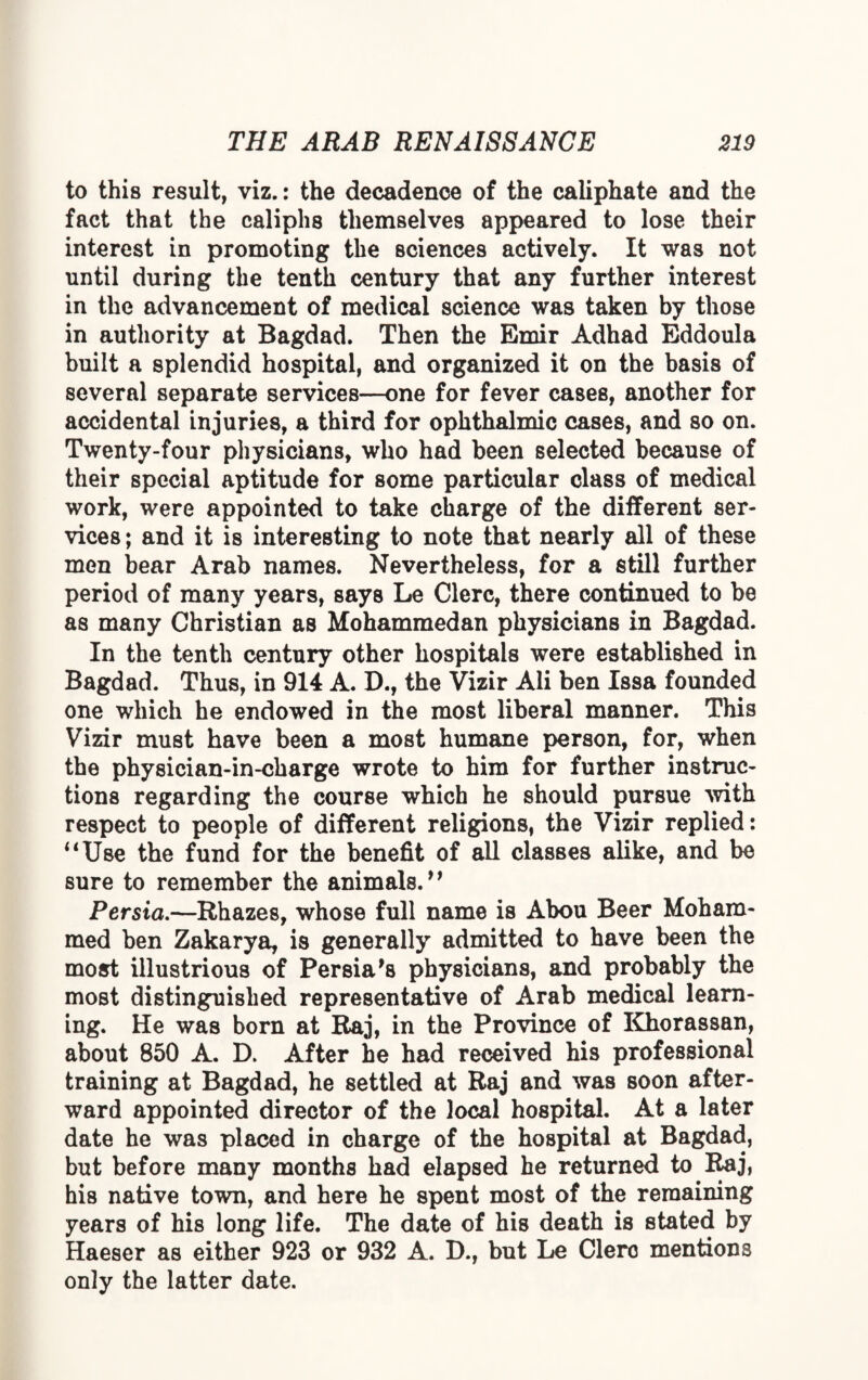 to this result, viz.: the decadence of the caliphate and the fact that the caliphs themselves appeared to lose their interest in promoting the sciences actively. It was not until during the tenth century that any further interest in the advancement of medical science was taken by those in authority at Bagdad. Then the Emir Adhad Eddoula built a splendid hospital, and organized it on the basis of several separate services—one for fever cases, another for accidental injuries, a third for ophthalmic cases, and so on. Twenty-four physicians, who had been selected because of their special aptitude for some particular class of medical work, were appointed to take charge of the different ser¬ vices ; and it is interesting to note that nearly all of these men bear Arab names. Nevertheless, for a still further period of many years, says Le Clerc, there continued to be as many Christian as Mohammedan physicians in Bagdad. In the tenth century other hospitals were established in Bagdad. Thus, in 914 A. D., the Vizir Ali ben Issa founded one which he endowed in the most liberal manner. This Vizir must have been a most humane person, for, when the physician-in-charge wrote to him for further instruc¬ tions regarding the course which he should pursue with respect to people of different religions, the Vizir replied: “Use the fund for the benefit of all classes alike, and be sure to remember the animals. ” Persia.—Rhazes, whose full name is Abou Beer Moham¬ med ben Zakarya, is generally admitted to have been the most illustrious of Persia's physicians, and probably the most distinguished representative of Arab medical learn¬ ing. He was born at Raj, in the Province of Khorassan, about 850 A. D. After he had received his professional training at Bagdad, he settled at Raj and was soon after¬ ward appointed director of the local hospital. At a later date he was placed in charge of the hospital at Bagdad, but before many months had elapsed he returned to Raj, his native town, and here he spent most of the remaining years of his long life. The date of his death is stated by Haeser as either 923 or 932 A. D., but Le Clerc mentions only the latter date.