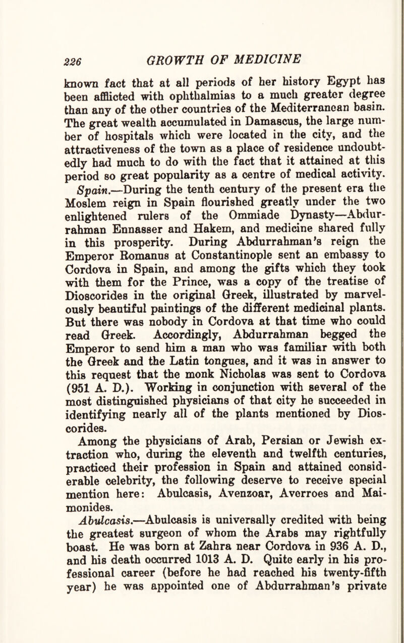known fact that at all periods of her history Egypt has been afflicted with ophthalmias to a much greater degree than any of the other countries of the Mediterranean basin. The great wealth accumulated in Damascus, the large num¬ ber of hospitals which were located in the city, and the attractiveness of the town as a place of residence undoubt¬ edly had much to do with the fact that it attained at this period so great popularity as a centre of medical activity. Spain.—During the tenth century of the present era the Moslem reign in Spain flourished greatly under the two enlightened rulers of the Ommiade Dynasty—Abdur¬ rahman Ennasser and Hakem, and medicine shared fully in this prosperity. During Abdurrahman’s reign the Emperor Eomanus at Constantinople sent an embassy to Cordova in Spain, and among the gifts which they took with them for the Prince, was a copy of the treatise of Dioscorides in the original Greek, illustrated by marvel¬ ously beautiful paintings of the different medicinal plants. But there was nobody in Cordova at that time who could read Greek. Accordingly, Abdurrahman begged the Emperor to send him a man who was familiar with both the Greek and the Latin tongues, and it was in answer to this request that the monk Nicholas was sent to Cordova (951 A. D.). Working in conjunction with several of the most distinguished physicians of that city he succeeded in identifying nearly all of the plants mentioned by Dios¬ corides. Among the physicians of Arab, Persian or Jewish ex¬ traction who, during the eleventh and twelfth centuries, practiced their profession in Spain and attained consid¬ erable celebrity, the following deserve to receive special mention here: Abulcasis, Avenzoar, Averroes and Mai- monides. Abulcasis.—Abulcasis is universally credited with being the greatest surgeon of whom the Arabs may rightfully boast. He was born at Zahra near Cordova in 936 A. D., and his death occurred 1013 A. D. Quite early in his pro¬ fessional career (before he had reached his twenty-fifth year) he was appointed one of Abdurrahman’s private