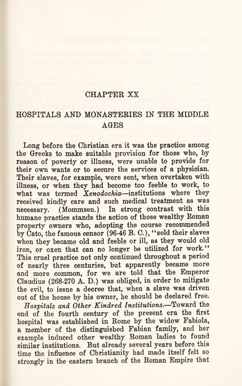 CHAPTER XX HOSPITALS AND MONASTERIES IN THE MIDDLE AGES Long before the Christian era it was the practice among the Greeks to make suitable provision for those who, by reason of poverty or illness, were unable to provide for their own wants or to secure the services of a physician. Their slaves, for example, were sent, when overtaken with illness, or when they had become too feeble to work, to what was termed Xenodochia—institutions where they received kindly care and such medical treatment as was necessary. (Mommsen.) In strong contrast with this humane practice stands the action of those wealthy Roman property owners who, adopting the course recommended by Cato, the famous censor (96-46 B. C.),4‘sold their slaves when they became old and feeble or ill, as they would old iron, or oxen that can no longer be utilized for work.” This cruel practice not only continued throughout a period of nearly three centuries, but apparently became more and more common, for we are told that the Emperor Claudius (268-270 A. D.) was obliged, in order to mitigate the evil, to issue a decree that, when a slave was driven out of the house by his owner, he should be declared free. Hospitals and Other Kindred Institutions.—Toward the end of the fourth century of the present era the first hospital was established in Rome by the widow Pabiola, a member of the distinguished Fabian family, and her example induced other wealthy Roman ladies to found similar institutions. But already several years before this time the influence of Christianity had made itself felt so strongly in the eastern branch of the Roman Empire that