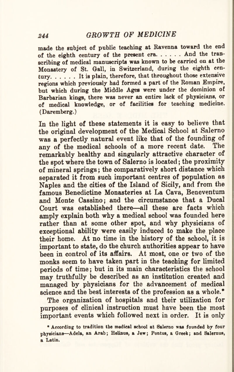made the subject of public teaching at Ravenna toward the end of the eighth century of the present era.And the tran¬ scribing of medical manuscripts was known to be carried on at the Monastery of St. Gall, in Switzerland, during the eighth cen¬ tury.It is plain, therefore, that throughout those extensive regions which previously had formed a part of the Roman Empire, but which during the Middle Ages were under the dominion of Barbarian kings, there was never an entire lack of physicians, or of medical knowledge, or of facilities for teaching medicine. (Daremberg.) In the light of these statements it is easy to believe that the original development of the Medical School at Salerno was a perfectly natural event like that of the founding of any of the medical schools of a more recent date. The remarkably healthy and singularly attractive character of the spot where the town of Salerno is located; the proximity of mineral springs; the comparatively short distance which separated it from such important centres of population as Naples and the cities of the Island of Sicily, and from the famous Benedictine Monasteries at La Cava, Beneventum and Monte Cassino; and the circumstance that a Ducal Court was established there—all these are facts which amply explain both why a medical school was founded here rather than at some other spot, and why physicians of exceptional ability were easily induced to make the place their home. At no time in the history of the school, it is important to state, do the church authorities appear to have been in control of its affairs. At most, one or two of the monks seem to have taken part in the teaching for limited periods of time; but in its main characteristics the school may truthfully be described as an institution created and managed by physicians for the advancement of medical science and the best interests of the profession as a whole.* The organization of hospitals and their utilization for purposes of clinical instruction must have been the most important events which followed next in order. It is only • According to tradition the medical school at Salerno was founded by four physicians—Adela, an Arab; Helinus, a Jew; Pontus, a Greek; and Salernus, a Latin.