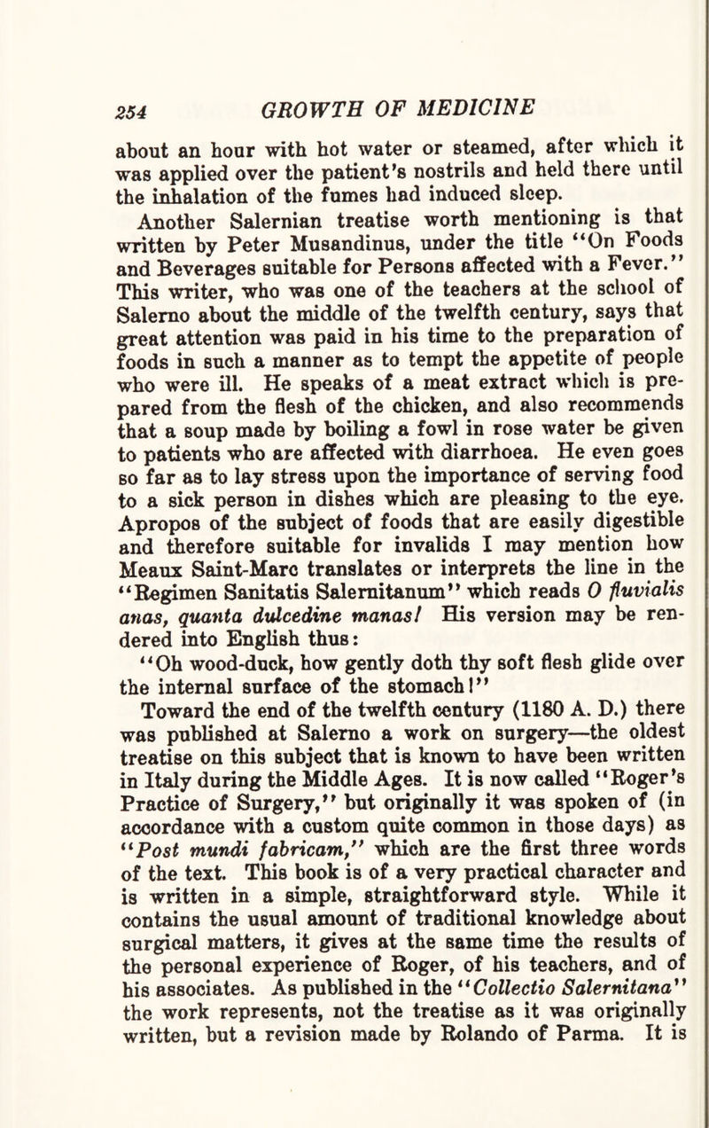 about an hour with hot water or steamed, after which it was applied over the patient's nostrils and held there until the inhalation of the fumes had induced sleep. Another Salernian treatise worth mentioning is that written by Peter Musandinus, under the title “On Foods and Beverages suitable for Persons affected with a Fever.'' This writer, who was one of the teachers at the school of Salerno about the middle of the twelfth century, says that great attention was paid in his time to the preparation of foods in such a manner as to tempt the appetite of people who were ill. He speaks of a meat extract which is pre¬ pared from the flesh of the chicken, and also recommends that a soup made by boiling a fowl in rose water be given to patients who are affected with diarrhoea. He even goes so far as to lay stress upon the importance of serving food to a sick person in dishes which are pleasing to the eye. Apropos of the subject of foods that are easily digestible and therefore suitable for invalids I may mention how Meaux Saint-Marc translates or interprets the line in the “Regimen Sanitatis Salernitanum” which reads 0 fluvialis anas, quanta dulcedine manasl His version may be ren¬ dered into English thus: “Oh wood-duck, how gently doth thy soft flesh glide over the internal surface of the stomachI” Toward the end of the twelfth century (1180 A. D.) there was published at Salerno a work on surgery—the oldest treatise on this subject that is known to have been written in Italy during the Middle Ages. It is now called “Roger's Practice of Surgery/' but originally it was spoken of (in accordance with a custom quite common in those days) as “Post mundi fabricam,” which are the first three words of the text. This book is of a very practical character and is written in a simple, straightforward style. While it contains the usual amount of traditional knowledge about surgical matters, it gives at the same time the results of the personal experience of Roger, of his teachers, and of his associates. As published in the “Collectio Salernitana1} the work represents, not the treatise as it was originally written, but a revision made by Rolando of Parma. It is