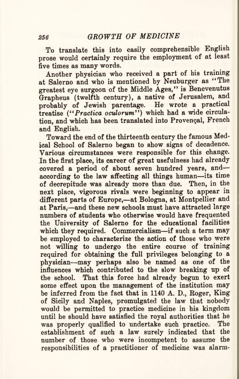 To translate this into easily comprehensible English prose would certainly require the employment of at least five times as many words. Another physician who received a part of his training at Salerno and who is mentioned by Neuburger as “The greatest eye surgeon of the Middle Ages,” is Benevenutus Grapheus (twelfth century), a native of Jerusalem, and probably of Jewish parentage. He wrote a practical treatise (“Practica oculorum”) which had a wide circula¬ tion, and which has been translated into Provencal, French and English. Toward the end of the thirteenth century the famous Med¬ ical School of Salerno began to show signs of decadence. Various circumstances were responsible for this change. In the first place, its career of great usefulness had already covered a period of about seven hundred years, and— according to the law affecting all things human—its time of decrepitude was already more than due. Then, in the next place, vigorous rivals were beginning to appear in different parts of Europe,—at Bologna, at Montpellier and at Paris,—and these new schools must have attracted large numbers of students who otherwise would have frequented the University of Salerno for the educational facilities which they required. Commercialism—if such a term may be employed to characterize the action of those who were not willing to undergo the entire course of training required for obtaining the full privileges belonging to a physician—may perhaps also be named as one of the influences which contributed to the slow breaking up of the school. That this force had already begun to exert some effect upon the management of the institution may be inferred from the fact that in 1140 A. D., Roger, King of Sicily and Naples, promulgated the law that nobody would be permitted to practice medicine in his kingdom until he should have satisfied the royal authorities that he was properly qualified to undertake such practice. The establishment of such a law surely indicated that the number of those who were incompetent to assume the responsibilities of a practitioner of medicine was alarm-