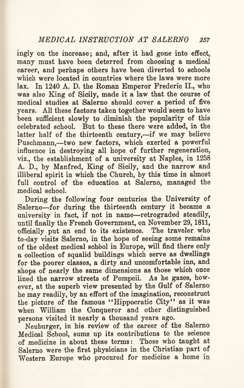 ingly on the increase; and, after it had gone into effect, many must have been deterred from choosing a medical career, and perhaps others have been diverted to schools which were located in countries where the laws were more lax. In 1240 A. D. the Roman Emperor Frederic II., who was also King of Sicily, made it a law that the course of medical studies at Salerno should cover a period of five years. All these factors taken together would'seem to have been sufficient slowly to diminish the popularity of this celebrated school. But to these there were added, in the latter half of the thirteenth century,—if we may believe Puschmann,—two new factors, which exerted a powerful influence in destroying all hope of further regeneration, viz., the establishment of a university at Naples, in 1258 A. D., by Manfred, King of Sicily, and the narrow and illiberal spirit in which the Church, by this time in almost full control of the education at Salerno, managed the medical school. During the following four centuries the University of Salerno—for during the thirteenth century it became a university in fact, if not in name—retrograded steadily, until finally the French Government, on November 29,1811, officially put an end to its existence. The traveler who to-day visits Salerno, in the hope of seeing some remains of the oldest medical school in Europe, will find there only a collection of squalid buildings which serve as dwellings for the poorer classes, a dirty and uncomfortable inn, and shops of nearly the same dimensions as those which once lined the narrow streets of Pompeii. As he gazes, how¬ ever, at the superb view presented by the Gulf of Salerno he may readily, by an effort of the imagination, reconstruct the picture of the famous “Hippocratic City” as it was when William the Conqueror and other distinguished persons visited it nearly a thousand years ago. Neuburger, in his review of the career of the Salerno Medical School, sums up its contributions to the science of medicine in about these terms: Those who taught at Salerno were the first physicians in the Christian part of Western Europe who procured for medicine a home in