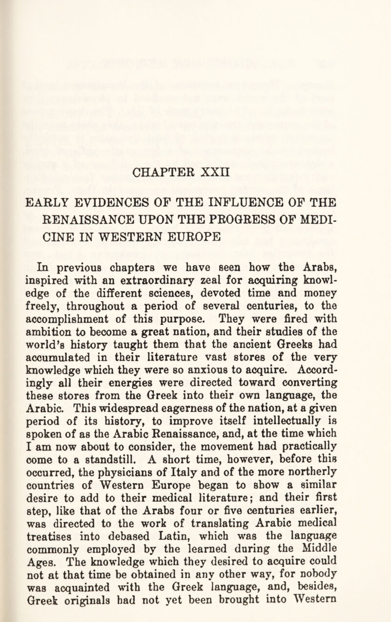 CHAPTER XXII EARLY EVIDENCES OF THE INFLUENCE OF THE RENAISSANCE UPON THE PROGRESS OF MEDI¬ CINE IN WESTERN EUROPE In previous chapters we have seen how the Arabs, inspired with an extraordinary zeal for acquiring knowl¬ edge of the different sciences, devoted time and money freely, throughout a period of several centuries, to the accomplishment of this purpose. They were fired with ambition to become a great nation, and their studies of the worlds history taught them that the ancient Greeks had accumulated in their literature vast stores of the very knowledge which they were so anxious to acquire. Accord¬ ingly all their energies were directed toward converting these stores from the Greek into their own language, the Arabic. This widespread eagerness of the nation, at a given period of its history, to improve itself intellectually is spoken of as the Arabic Renaissance, and, at the time which I am now about to consider, the movement had practically come to a standstill. A short time, however, before this occurred, the physicians of Italy and of the more northerly countries of Western Europe began to show a similar desire to add to their medical literature; and their first step, like that of the Arabs four or five centuries earlier, was directed to the work of translating Arabic medical treatises into debased Latin, which was the language commonly employed by the learned during the Middle Ages. The knowledge which they desired to acquire could not at that time be obtained in any other way, for nobody was acquainted with the Greek language, and, besides, Greek originals had not yet been brought into Western