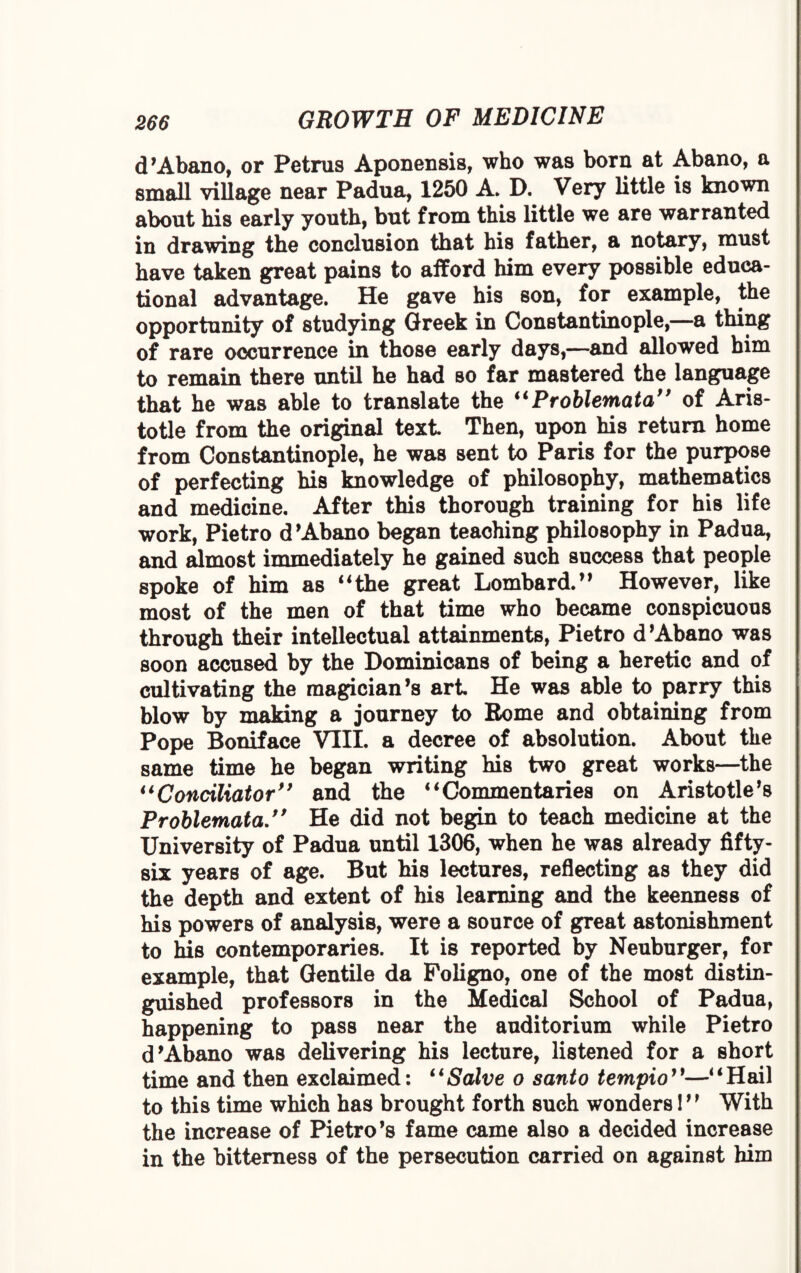 d’Abano, or Petrus Aponensis, who was born at Abano, a small village near Padua, 1250 A. D. Very little is known about his early youth, but from this little we are warranted in drawing the conclusion that his father, a notary, must have taken great pains to afford him every possible educa¬ tional advantage. He gave his son, for example, the opportunity of studying Greek in Constantinople,—a thing of rare occurrence in those early days,—and allowed him to remain there until he had so far mastered the language that he was able to translate the “Problemata” of Aris¬ totle from the original text. Then, upon his return home from Constantinople, he was sent to Paris for the purpose of perfecting his knowledge of philosophy, mathematics and medicine. After this thorough training for his life work, Pietro d’Abano began teaching philosophy in Padua, and almost immediately he gained such success that people spoke of him as “the great Lombard.” However, like most of the men of that time who became conspicuous through their intellectual attainments, Pietro d’Abano was soon accused by the Dominicans of being a heretic and of cultivating the magician’s art. He was able to parry this blow by making a journey to Borne and obtaining from Pope Boniface VIII. a decree of absolution. About the same time he began writing his two great works—the “Conciliator” and the “Commentaries on Aristotle’s Problemata.” He did not begin to teach medicine at the University of Padua until 1306, when he was already fifty- six years of age. But his lectures, reflecting as they did the depth and extent of his learning and the keenness of his powers of analysis, were a source of great astonishment to his contemporaries. It is reported by Neuburger, for example, that Gentile da Foligno, one of the most distin¬ guished professors in the Medical School of Padua, happening to pass near the auditorium while Pietro d’Abano was delivering his lecture, listened for a short time and then exclaimed: “Salve o santo tempio”—“Hail to this time which has brought forth such wonders!” With the increase of Pietro’s fame came also a decided increase in the bitterness of the persecution carried on against him