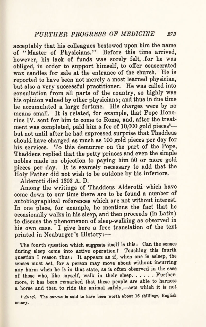 acceptably that his colleagues bestowed upon him the name of “Master of Physicians. Before this time arrived, however, his lack of funds was sorely felt, for he was obliged, in order to support himself, to offer consecrated wax candles for sale at the entrance of the church. He is reported to have been not merely a most learned physician, but also a very successful practitioner. He was called into consultation from all parts of the country, so highly was his opinion valued by other physicians; and thus in due time he accumulated a large fortune. His charges were by no means small. It is related, for example, that Pope Hono- rius IV. sent for him to come to Rome, and, after the treat¬ ment was completed, paid him a fee of 10,000 gold pieces1— but not until after he had expressed surprise that Thaddeus should have charged as much as 100 gold pieces per day for his services. To this demurrer on the part of the Pope, Thaddeus replied that the petty princes and even the simple nobles made no objection to paying him 50 or more gold pieces per day. It is scarcely necessary to add that the Holy Father did not wish to be outdone by his inferiors. Alderotti died 1303 A. D. Among the writings of Thaddeus Alderotti which have come down to our time there are to be found a number of autobiographical references which are not without interest. In one place, for example, he mentions the fact that he occasionally walks in his sleep, and then proceeds (in Latin) to discuss the phenomenon of sleep-walking as observed in liis own case. I give here a free translation of the text printed in Neuburger's History:— The fourth question which suggests itself is this: Can the senses during sleep come into active operation! Touching this fourth question I reason thus: It appears as if, when one is asleep, the senses must act, for a person may move about without incurring any harm when he is in that state, as is often observed in the case of those who, like myself, walk in their sleep.Further¬ more, it has been remarked that these people are able to harness a horse and then to ride the animal safely,—acts which it is not * Aurci* The aureus 1b said to have been worth about 16 shilling*, English money.