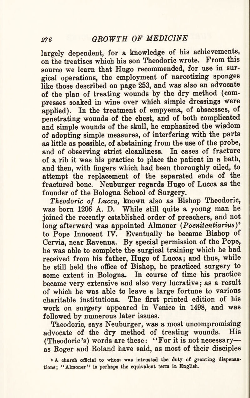 largely dependent, for a knowledge of his achievements, on the treatises which his son Theodoric wrote. Prom this source we learn that Hugo recommended, for use in sur¬ gical operations, the employment of narcotizing sponges like those described on page 253, and was also an advocate of the plan of treating wounds by the dry method (com¬ presses soaked in wine over which simple dressings were applied). In the treatment of empyema, of abscesses, of penetrating wounds of the chest, and of both complicated and simple wounds of the skull, he emphasized the wisdom of adopting simple measures, of interfering with the parts as little as possible, of abstaining from the use of the probe, and of observing strict cleanliness. In cases of fracture of a rib it was his practice to place the patient in a bath, and then, with fingers which had been thoroughly oiled, to attempt the replacement of the separated ends of the fractured bone. Neuburger regards Hugo of Lucca as the founder of the Bologna School of Surgery. Theodoric of Lucca, known also as Bishop Theodoric, was born 1206 A. D. While still quite a young man he joined the recently established order of preachers, and not long afterward was appointed Almoner (PoenitentiariusY to Pope Innocent IV. Eventually he became Bishop of Cervia, near Ravenna. By special permission of the Pope, he was able to complete the surgical training which he had received from his father, Hugo of Lucca; and thus, while he still held the office of Bishop, he practiced surgery to some extent in Bologna, In course of time his practice became very extensive and also very lucrative; as a result of which he was able to leave a large fortune to various charitable institutions. The first printed edition of his work on surgery appeared in Venice in 1498, and was followed by numerous later issues. Theodoric, says Neuburger, was a most uncompromising advocate of the dry method of treating wounds. His (Theodoric*s) words are these: ‘‘For it is not necessary— as Roger and Roland have said, as most of their disciples * A church official to whom was intrusted the duty of granting dispensa¬ tions; “Almoner” is perhaps the equivalent term in English.