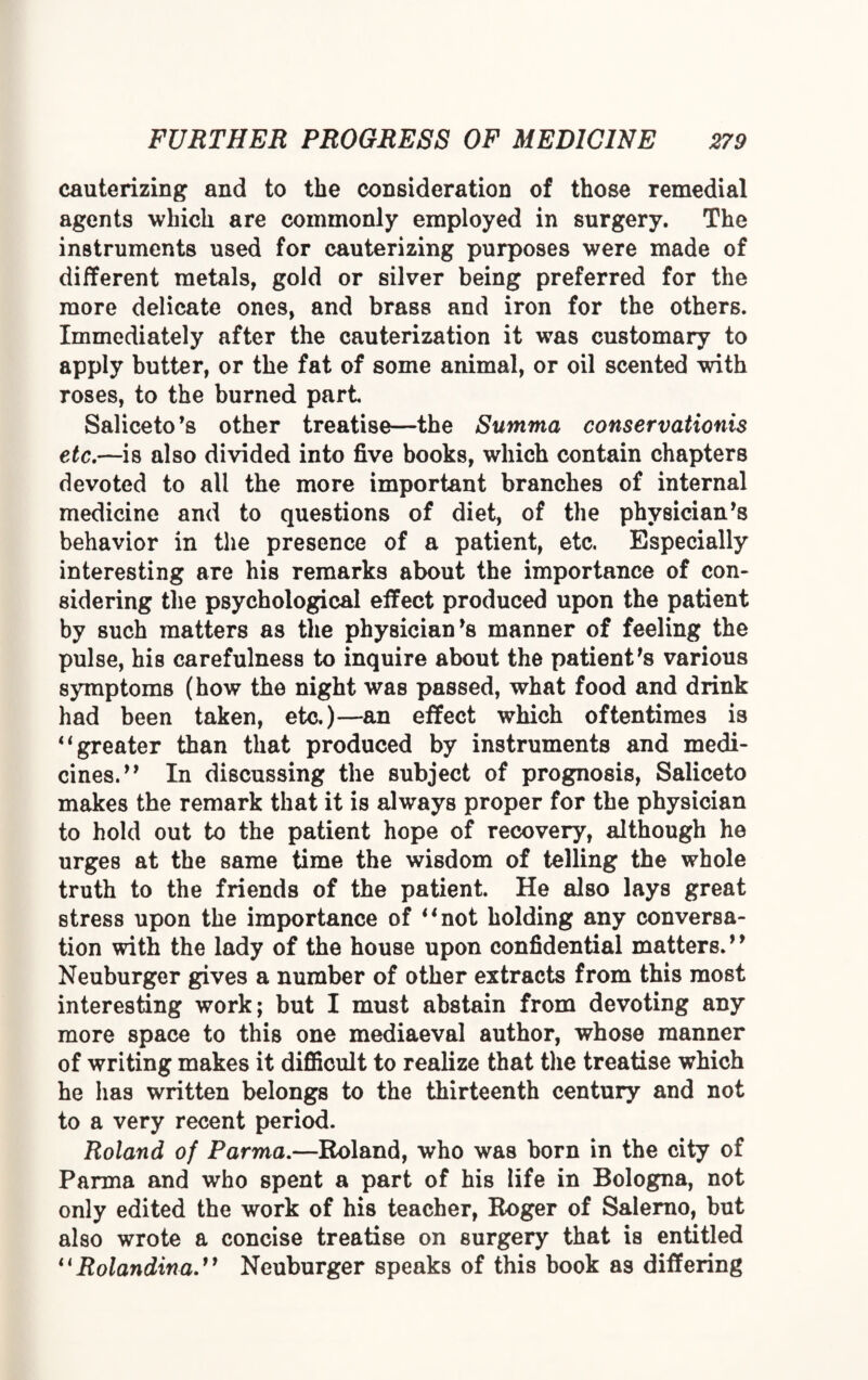 cauterizing and to the consideration of those remedial agents which are commonly employed in surgery. The instruments used for cauterizing purposes were made of different metals, gold or silver being preferred for the more delicate ones, and brass and iron for the others. Immediately after the cauterization it was customary to apply butter, or the fat of some animal, or oil scented with roses, to the burned part Saliceto’s other treatise—the Summa conservationis etc.—is also divided into five books, which contain chapters devoted to all the more important branches of internal medicine and to questions of diet, of the physician’s behavior in the presence of a patient, etc. Especially interesting are his remarks about the importance of con¬ sidering the psychological effect produced upon the patient by such matters as the physician’s manner of feeling the pulse, his carefulness to inquire about the patient’s various symptoms (how the night was passed, what food and drink had been taken, etc.)—an effect which oftentimes is 41 greater than that produced by instruments and medi¬ cines.” In discussing the subject of prognosis, Saliceto makes the remark that it is always proper for the physician to hold out to the patient hope of recovery, although he urges at the same time the wisdom of telling the whole truth to the friends of the patient. He also lays great stress upon the importance of “not holding any conversa¬ tion with the lady of the house upon confidential matters.” Neuburger gives a number of other extracts from this most interesting work; but I must abstain from devoting any more space to this one mediaeval author, whose manner of writing makes it difficult to realize that the treatise which he has written belongs to the thirteenth century and not to a very recent period. Roland of Parma.—Roland, who was born in the city of Parma and who spent a part of his life in Bologna, not only edited the work of his teacher, Roger of Salerno, but also wrote a concise treatise on surgery that is entitled “ Rolandina.11 Neuburger speaks of this book as differing