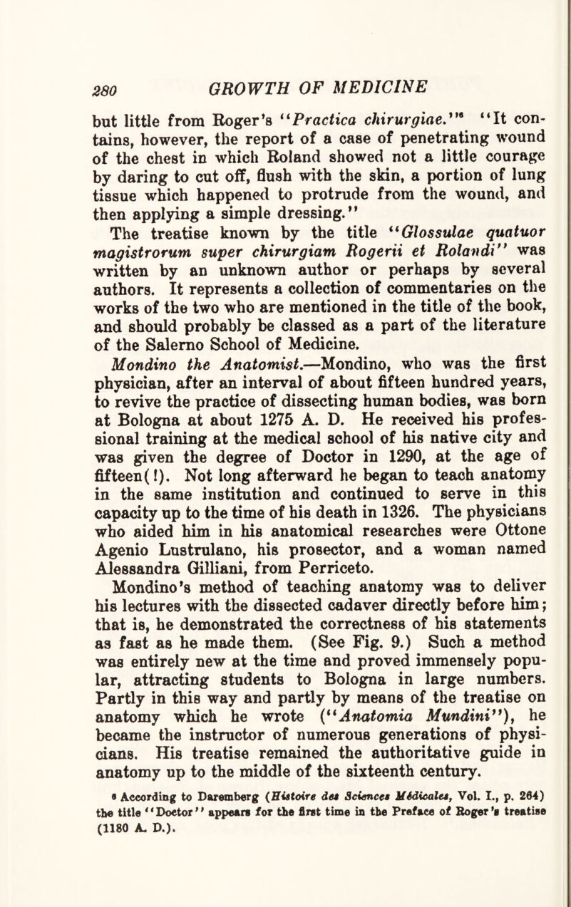 but little from Roger’s “Practica chirurgiae“It con¬ tains, however, the report of a case of penetrating wound of the chest in which Roland showed not a little courage by daring to cut off, flush with the skin, a portion of lung tissue which happened to protrude from the wound, and then applying a simple dressing.” The treatise known by the title “Glossulae quatuor mogistrorum super chirurgiant Rogerii et Rolandif> was written by an unknown author or perhaps by several authors. It represents a collection of commentaries on the works of the two who are mentioned in the title of the book, and should probably be classed as a part of the literature of the Salerno School of Medicine. Mondino the Anatomist.—Mondino, who was the first physician, after an interval of about fifteen hundred years, to revive the practice of dissecting human bodies, was born at Bologna at about 1275 A. D. He received his profes¬ sional training at the medical school of his native city and was given the degree of Doctor in 1290, at the age of fifteen(!). Not long afterward he began to teach anatomy in the same institution and continued to serve in this capacity up to the time of his death in 1326. The physicians who aided him in his anatomical researches were Ottone Agenio Lustrulano, his prosector, and a woman named Alessandra Gilliani, from Perriceto. Mondino *s method of teaching anatomy was to deliver his lectures with the dissected cadaver directly before him; that is, he demonstrated the correctness of his statements as fast as he made them. (See Pig. 9.) Such a method was entirely new at the time and proved immensely popu¬ lar, attracting students to Bologna in large numbers. Partly in this way and partly by means of the treatise on anatomy which he wrote (u Anatomia Mundini”), he became the instructor of numerous generations of physi¬ cians. His treatise remained the authoritative guide in anatomy up to the middle of the sixteenth century. • According to Daremberg (Histoire dee Sciences MSdicales, Vol. I., p. 204) the title “Doctor” appears for the first time in the Preface of Roger's treatise (1180 A. D.).