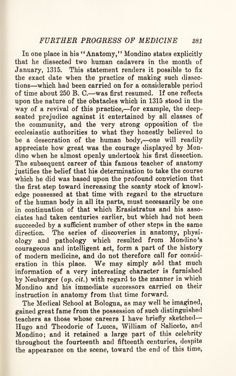 In one place in his 4* Anatomy,** Mondino states explicitly that he dissected two human cadavers in the month of January, 1315. This statement renders it possible to fix the exact date when the practice of making such dissec¬ tions—which had been carried on for a considerable period of time about 250 B. C.—was first resumed. If one reflects upon the nature of the obstacles which in 1315 stood in the way of a revival of this practice,—for example, the deep- seated prejudice against it entertained by all classes of the community, and the very strong opposition of the ecclesiastic authorities to what they honestly believed to be a desecration of the human body,—one will readily appreciate how great was the courage displayed by Mon¬ dino when he almost openly undertook his first dissection. The subsequent career of this famous teacher of anatomy justifies the belief that his determination to take the course which he did was based upon the profound conviction that the first step toward increasing the scanty stock of knowl¬ edge possessed at that time with regard to the structure of the human body in all its parts, must necessarily be one in continuation of that which Erasistratus and his asso¬ ciates had taken centuries earlier, but which had not been succeeded by a sufficient number of other steps in the same direction. The series of discoveries in anatomy, physi¬ ology and pathology which resulted from Mondino's courageous and intelligent act, form a part of the history of modern medicine, and do not therefore call for consid¬ eration in this place. We may simply add that much information of a very interesting character is furnished by Neuburger (op. cit.) with regard to the manner in which Mondino and his immediate successors carried on their instruction in anatomy from that time forward. The Medical School at Bologna, as may well be imagined, gained great fame from the possession of such distinguished teachers as those whose careers I have briefly sketched— Hugo and Theodoric of Lucca, William of Saliceto, and Mondino; and it retained a large part of this celebrity throughout the fourteenth and fifteenth centuries, despite the appearance on the scene, toward the end of this time,