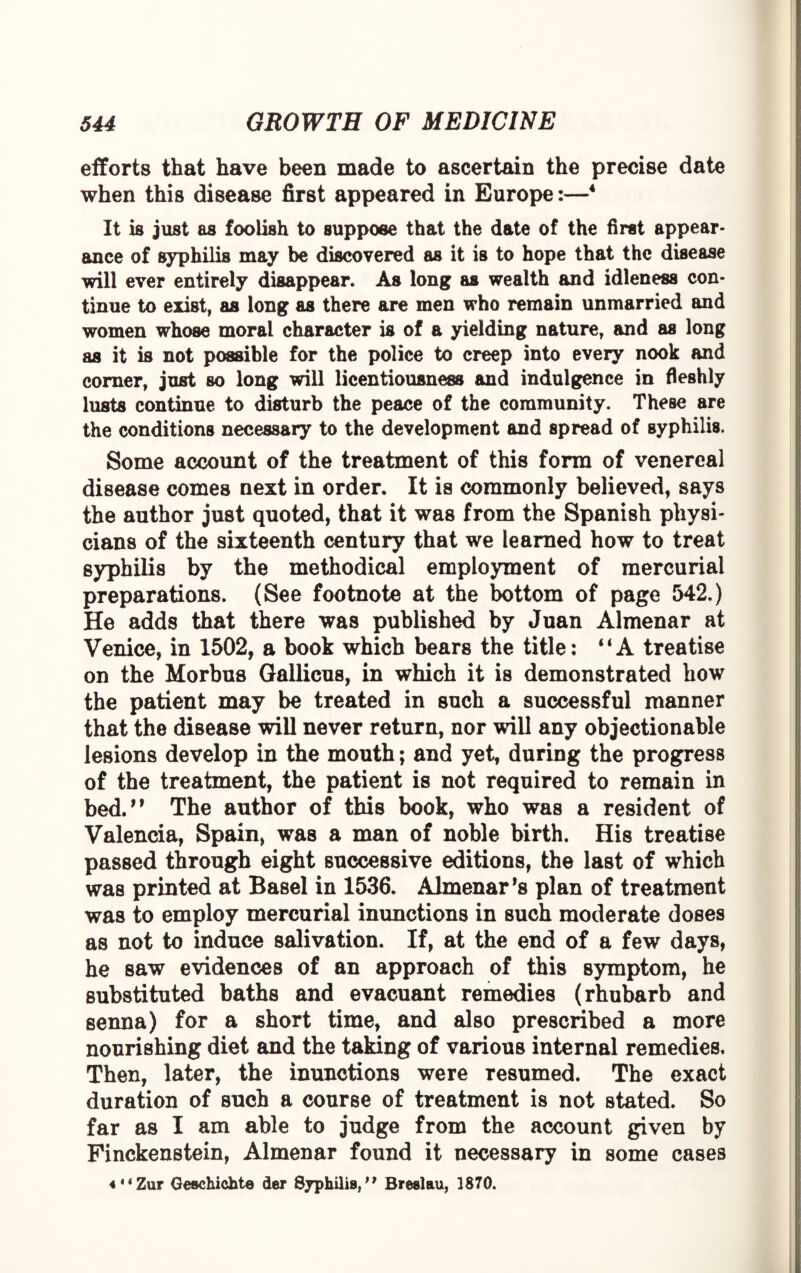 efforts that have been made to ascertain the precise date when this disease first appeared in Europe:—4 It is just as foolish to suppose that the date of the first appear¬ ance of syphilis may be discovered as it is to hope that the disease will ever entirely disappear. As long as wealth and idleness con¬ tinue to exist, as long as there are men who remain unmarried and women whose moral character is of a yielding nature, and as long as it is not possible for the police to creep into every nook and corner, just so long will licentiousness and indulgence in fleshly lusts continue to disturb the peace of the community. These are the conditions necessary to the development and spread of syphilis. Some account of the treatment of this form of venereal disease comes next in order. It is commonly believed, says the author just quoted, that it was from the Spanish physi¬ cians of the sixteenth century that we learned how to treat syphilis by the methodical employment of mercurial preparations. (See footnote at the bottom of page 542.) He adds that there was published by Juan Almenar at Venice, in 1502, a book which bears the title: “A treatise on the Morbus Gallicus, in which it is demonstrated how the patient may be treated in such a successful manner that the disease will never return, nor will any objectionable lesions develop in the mouth; and yet, during the progress of the treatment, the patient is not required to remain in bed.” The author of this book, who was a resident of Valencia, Spain, was a man of noble birth. His treatise passed through eight successive editions, the last of which was printed at Basel in 1536. Almenar *8 plan of treatment was to employ mercurial inunctions in such moderate doses as not to induce salivation. If, at the end of a few days, he saw evidences of an approach of this symptom, he substituted baths and evacuant remedies (rhubarb and senna) for a short time, and also prescribed a more nourishing diet and the taking of various internal remedies. Then, later, the inunctions were resumed. The exact duration of such a course of treatment is not stated. So far as I am able to judge from the account given by Pinckenstein, Almenar found it necessary in some cases 4“Zur Geachichte der Syphilis,” Breslau, 1870.