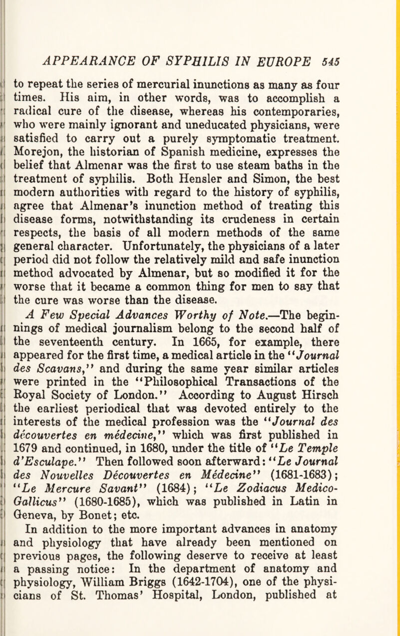 to repeat the series of mercurial inunctions as many as four : times* His aim, in other words, was to accomplish a radical cure of the disease, whereas his contemporaries, ? who were mainly ignorant and uneducated physicians, were i satisfied to carry out a purely symptomatic treatment. it Morejon, the historian of Spanish medicine, expresses the cij belief that Almenar was the first to use steam baths in the treatment of syphilis. Both Hensler and Simon, the best ii modern authorities with regard to the history of syphilis, i i agree that Almenar *s inunction method of treating this Ii disease forms, notwithstanding its crudeness in certain : respects, the basis of all modern methods of the same 51 general character. Unfortunately, the physicians of a later [ period did not follow the relatively mild and safe inunction n method advocated by Almenar, but so modified it for the r worse that it became a common thing for men to say that the cure was worse than the disease. A Few Special Advances Worthy of Note.—The begin- n nings of medical journalism belong to the second half of ii the seventeenth century. In 1665, for example, there | appeared for the first time, a medical article in the “Journal !j des Scavansy99 and during the same year similar articles H were printed in the “ Philosophical Transactions of the r! Royal Society of London.*9 According to August Hirsch Hi the earliest periodical that was devoted entirely to the i interests of the medical profession was the “Journal des i decouvertes en medecinej9 which was first published in 1679 and continued, in 1680, under the title of “Le Temple Si d’EsculapeThen followed soon afterward: “Le Journal Si des Nouvelles Decouvertes en Medecine99 (1681-1683); 1 “Le Mercure Savant99 (1684); “Le Zodiacus Medico- t Gallicus99 (1680-1685), which was published in Latin in tlj Geneva, by Bonet; etc. In addition to the more important advances in anatomy ii and physiology that have already been mentioned on c;| previous pages, the following deserve to receive at least < a passing notice: In the department of anatomy and u physiology, William Briggs (1642-1704), one of the physi- *i cians of St. Thomas* Hospital, London, published at