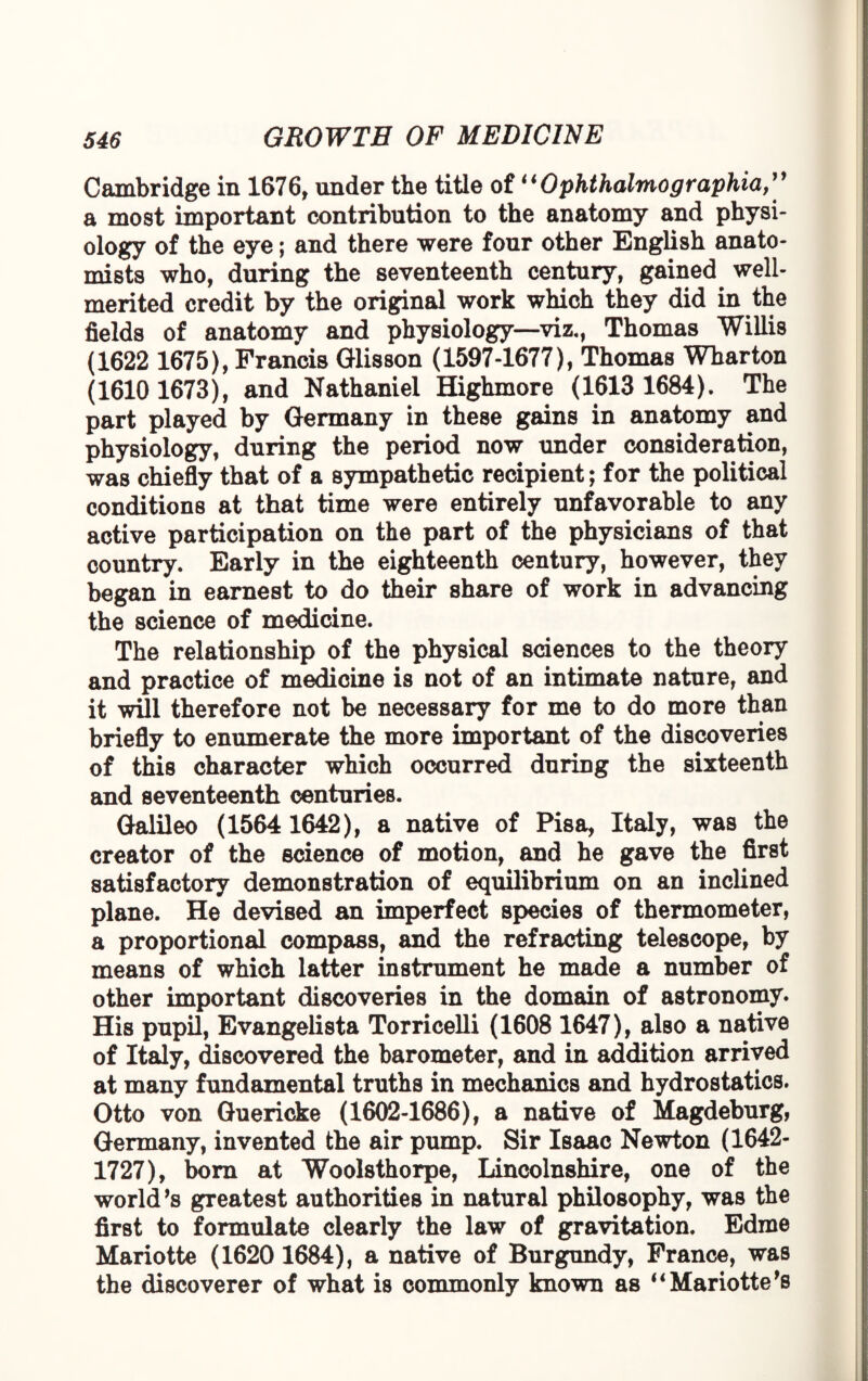 Cambridge in 1676, under the title of “Ophthalmographia,” a most important contribution to the anatomy and physi¬ ology of the eye; and there were four other English anato¬ mists who, during the seventeenth century, gained well- merited credit by the original work which they did in the fields of anatomy and physiology—viz., Thomas Willis (1622 1675), Francis Glisson (1597-1677), Thomas Wharton (1610 1673), and Nathaniel Highmore (1613 1684). The part played by Germany in these gains in anatomy and physiology, during the period now under consideration, was chiefly that of a sympathetic recipient; for the political conditions at that time were entirely unfavorable to any active participation on the part of the physicians of that country. Early in the eighteenth century, however, they began in earnest to do their share of work in advancing the science of medicine. The relationship of the physical sciences to the theory and practice of medicine is not of an intimate nature, and it will therefore not be necessary for me to do more than briefly to enumerate the more important of the discoveries of this character which occurred during the sixteenth and seventeenth centuries. Galileo (1564 1642), a native of Pisa, Italy, was the creator of the science of motion, and he gave the first satisfactory demonstration of equilibrium on an inclined plane. He devised an imperfect species of thermometer, a proportioned compass, and the refracting telescope, by means of which latter instrument he made a number of other important discoveries in the domain of astronomy. His pupil, Evangelista Torricelli (1608 1647), also a native of Italy, discovered the barometer, and in addition arrived at many fundamental truths in mechanics and hydrostatics. Otto von Guericke (1602-1686), a native of Magdeburg, Germany, invented the air pump. Sir Isaac Newton (1642- 1727), bom at Woolsthorpe, Lincolnshire, one of the world’s greatest authorities in natural philosophy, was the first to formulate clearly the law of gravitation. Edroe Mariotte (1620 1684), a native of Burgundy, France, was the discoverer of what is commonly known as “ Mariotte’s