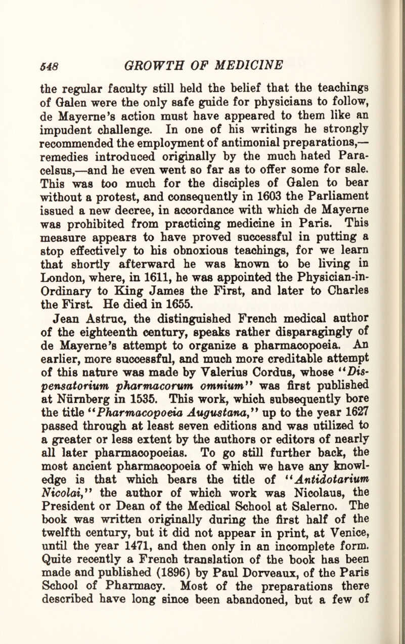 the regular faculty still held the belief that the teachings of Galen were the only safe guide for physicians to follow, de Mayerne *8 action muBt have appeared to them like an impudent challenge. In one of his writings he strongly recommended the employment of antimonial preparations,— remedies introduced originally by the much hated Para¬ celsus,—and he even went so far as to offer some for sale. This was too much for the disciples of Galen to bear without a protest, and consequently in 1603 the Parliament issued a new decree, in accordance with which de Mayerne was prohibited from practicing medicine in Paris. This measure appears to have proved successful in putting a stop effectively to his obnoxious teachings, for we learn that shortly afterward he was known to be living in London, where, in 1611, he was appointed the Physician-in- Ordinary to King James the First, and later to Charles the First He died in 1655. Jean As true, the distinguished French medical author of the eighteenth century, speaks rather disparagingly of de Mayerne’s attempt to organize a pharmacopoeia. An earlier, more successful, and much more creditable attempt of this nature was made by Valerius Cordus, whose “Dis- pensatorium pharmacorum omnium” was first published at Nurnberg in 1535. This work, which subsequently bore the title “Pharmacopoeia Augustanaup to the year 1627 passed through at least seven editions and was utilized to a greater or less extent by the authors or editors of nearly all later pharmacopoeias. To go still further back, the most ancient pharmacopoeia of which we have any knowl¬ edge is that which bears the title of 44 Antidotarium Nicolai,” the author of which work was Nicolaus, the President or Dean of the Medical School at Salerno. The book was written originally during the first half of the twelfth century, but it did not appear in print, at Venice, until the year 1471, and then only in an incomplete form. Quite recently a French translation of the book has been made and published (1896) by Paul Dorveaux, of the Paris School of Pharmacy. Most of the preparations there described have long since been abandoned, but a few of