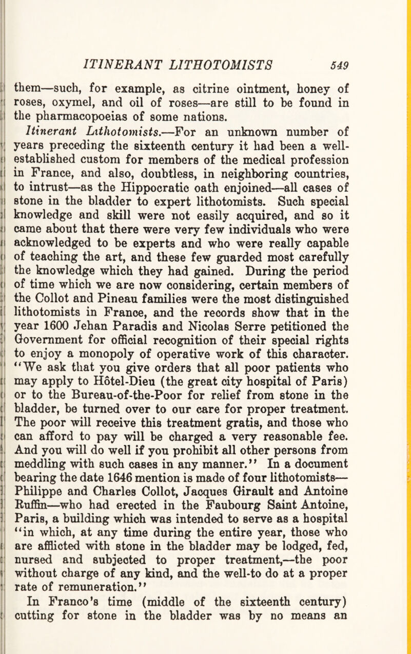 i them—such, for example, as citrine ointment, honey of roses, oxymel, and oil of roses—are still to be found in the pharmacopoeias of some nations. Itinerant Lithotomists.—For an unknown number of years preceding the sixteenth century it had been a well- established custom for members of the medical profession in France, and also, doubtless, in neighboring countries, to intrust—as the Hippocratic oath enjoined—all cases of stone in the bladder to expert lithotomists. Such special knowledge and skill were not easily acquired, and so it came about that there were very few individuals who were acknowledged to be experts and who were really capable of teaching the art, and these few guarded most carefully the knowledge which they had gained. During the period of time which we are now considering, certain members of the Collot and Pineau families were the most distinguished lithotomists in France, and the records show that in the year 1600 Jehan Paradis and Nicolas Serre petitioned the Government for official recognition of their special rights to enjoy a monopoly of operative work of this character. uWe ask that you give orders that all poor patients who may apply to Hotel-Dieu (the great city hospital of Paris) or to the Bureau-of-the-Poor for relief from stone in the bladder, be turned over to our care for proper treatment. The poor will receive this treatment gratis, and those who can afford to pay will be charged a very reasonable fee. And you will do well if you prohibit all other persons from meddling with such cases in any manner.” In a document bearing the date 1646 mention is made of four lithotomists— Philippe and Charles Collot, Jacques Girault and Antoine Ruffin—who had erected in the Faubourg Saint Antoine, Paris, a building which was intended to serve as a hospital “in which, at any time during the entire year, those who are afflicted with stone in the bladder may be lodged, fed, nursed and subjected to proper treatment,—the poor without charge of any kind, and the well-to do at a proper rate of remuneration.” In Franco*8 time (middle of the sixteenth century) cutting for stone in the bladder was by no means an