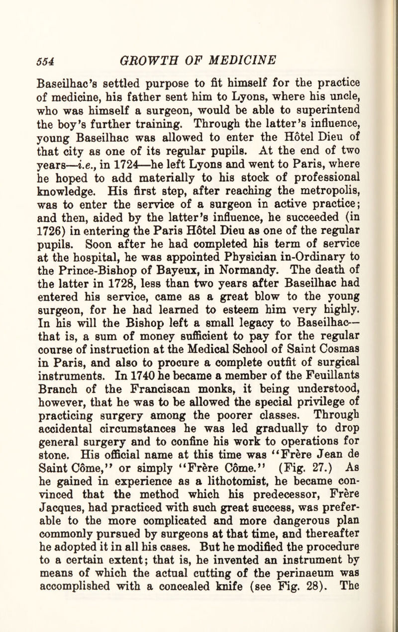 Baseilhac’s settled purpose to fit himself for the practice of medicine, his father sent him to Lyons, where his uncle, who was himself a surgeon, would be able to superintend the boy’s further training. Through the latter’s influence, young Baseilhac was allowed to enter the Hotel Dieu of that city as one of its regular pupils. At the end of two years—i.e., in 1724—he left Lyons and went to Paris, where he hoped to add materially to his stock of professional knowledge. His first step, after reaching the metropolis, was to enter the service of a surgeon in active practice; and then, aided by the latter’s influence, he succeeded (in 1726) in entering the Paris Hotel Dieu as one of the regular pupils. Soon after he had completed his term of service at the hospital, he was appointed Physician in-Ordinary to the Prince-Bishop of Bayeux, in Normandy. The death of the latter in 1728, less than two years after Baseilhac had entered his service, came as a great blow to the young surgeon, for he had learned to esteem him very highly. In his will the Bishop left a small legacy to Baseilhac— that is, a sum of money sufficient to pay for the regular course of instruction at the Medical School of Saint Cosmas in Paris, and also to procure a complete outfit of surgical instruments. In 1740 he became a member of the Feuillants Branch of the Franciscan monks, it being understood, however, that he was to be allowed the special privilege of practicing surgery among the poorer classes. Through accidental circumstances he was led gradually to drop general surgery and to confine his work to operations for stone. His official name at this time was “Frere Jean de Saint Come,” or simply “Frere Come.” (Fig. 27.) As he gained in experience as a lithotomist, he became con¬ vinced that the method which his predecessor, Frere Jacques, had practiced with such great success, was prefer¬ able to the more complicated and more dangerous plan commonly pursued by surgeons at that time, and thereafter he adopted it in all Mb cases. But he modified the procedure to a certain extent; that is, he invented an instrument by means of wMch the actual cutting of the perinaeum was accomplished with a concealed knife (see Fig. 28). The