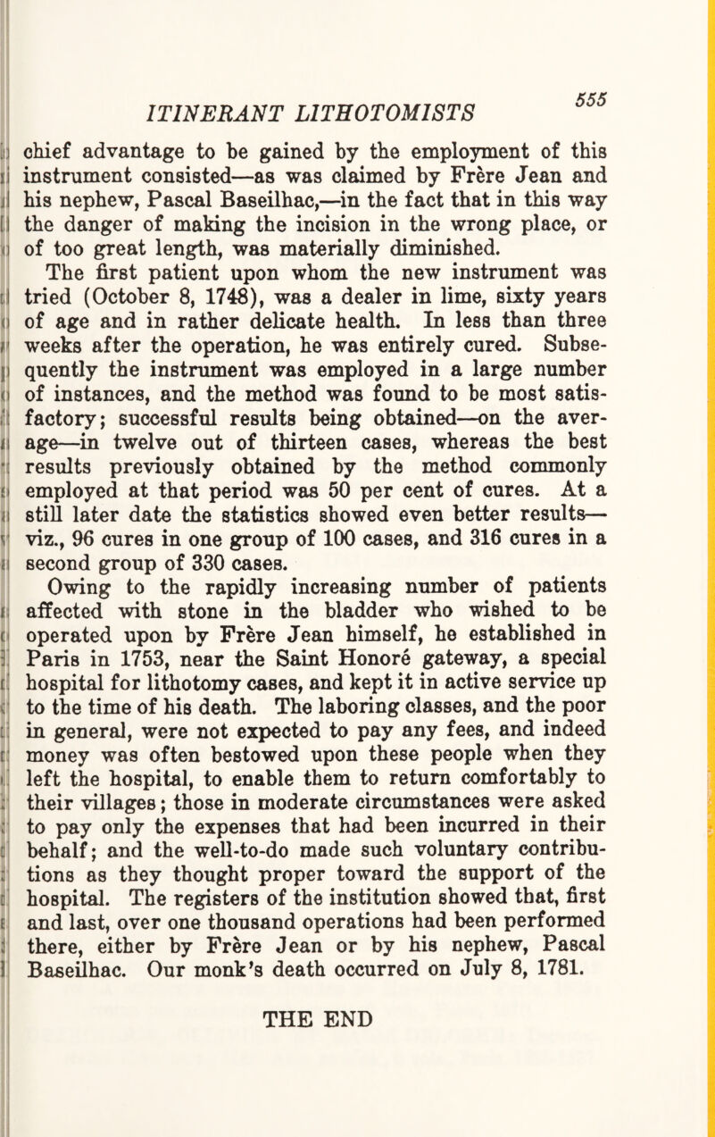 i chief advantage to be gained by the employment of this rj instrument consisted—as was claimed by Frere Jean and ij his nephew, Pascal Baseilhac,—in the fact that in this way [:\ the danger of making the incision in the wrong place, or i of too great length, was materially diminished. The first patient upon whom the new instrument was iJ| tried (October 8, 1748), was a dealer in lime, sixty years i of age and in rather delicate health. In less than three r weeks after the operation, he was entirely cured. Subse- i quently the instrument was employed in a large number <:j of instances, and the method was found to be most satis¬ factory; successful results being obtained—on the aver- i\ age—in twelve out of thirteen cases, whereas the best results previously obtained by the method commonly ; employed at that period was 50 per cent of cures. At a I still later date the statistics showed even better results— v| viz., 96 cures in one group of 100 cases, and 316 cures in a i second group of 330 cases. Owing to the rapidly increasing number of patients nj affected with stone in the bladder who wished to be t operated upon by Frere Jean himself, he established in : Paris in 1753, near the Saint Honore gateway, a special t hospital for lithotomy cases, and kept it in active service up to the time of his death. The laboring classes, and the poor I in general, were not expected to pay any fees, and indeed d money was often bestowed upon these people when they i left the hospital, to enable them to return comfortably to their villages; those in moderate circumstances were asked to pay only the expenses that had been incurred in their behalf; and the well-to-do made such voluntary contribu¬ tions as they thought proper toward the support of the hospital. The registers of the institution showed that, first I and last, over one thousand operations had been performed there, either by Frere Jean or by his nephew, Pascal Baseilhac. Our monk’s death occurred on July 8, 1781. THE END