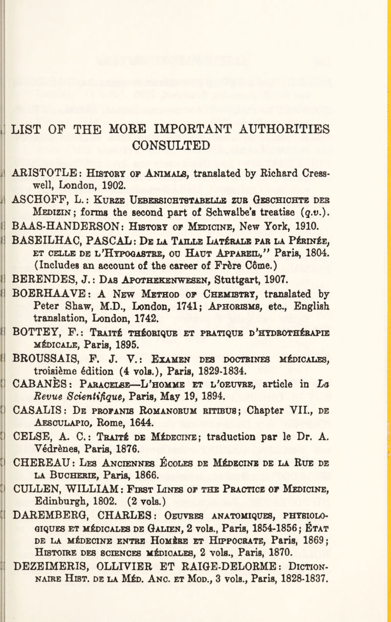 i LIST OF THE MORE IMPORTANT AUTHORITIES CONSULTED .! ARISTOTLE: History of Animals, translated by Richard Cress- well, London, 1902. ii i ASCHOFF, L.: Kurze Uebersichtstabellb zub Geschichte deb Medizin; forms the second part of Schwalbe's treatise (g.o.). ! BAAS-HANDERSON: History of Medicine, New York, 1910. ! BASEILHAC, PASCAL: De la Taille Lat£rale par la P&unIe, et celle de l 'Hypogastre, oc Haut Appareil, ; * Paris, 1804. (Includes an account of the career of Frfcre Come.) I BERENDES, J.: Das Apothekenwesen, Stuttgart, 1907. i\ BOERHAAVE: A New Method of Chemistry, translated by Peter Shaw, M.D., London, 1741; Aphorisms, etc,, English translation, London, 1742. (I BOTTEY, F.: Trait£ thSobique et pratique d'hydboth£rapie m£dicale, Paris, 1895. i\ BROUSSAIS, F. J. V.: Examen des doctrines m£dicales, troisi&me 4dition (4 vols.), Paris, 1829-1834. [j CABANES: Paracelse—L'homme et l'oeuvre, article in La Revue Scientifique, Paris, May 19, 1894. I CASALIS: De profanis Romanobum bitibu8j Chapter VII., de Aesculapio, Rome, 1644. Cl CELSE, A. C.: TraitA de MiDECiNE; traduction par le Dr. A. Vedrdnes, Paris, 1876. [ I CHEREAU: Les Anciennes Ecoles de MIdecine de la Rub de la Bucherie, Paris, 1866. d CULLEN, WILLIAM: First Lines of the Practice of Medicine, Edinburgh, 1802. (2 vols.) i DAREMBERG, CHARLES: Oeuvres anatomiques, physiolo- giques et m£dicales de Galien, 2 vols., Paris, 1854-1856; Etat DE LA MIDECINE ENTRE HomArE ET HlPPOCRATE, P&ris, 1869; Histoire des sciences m&uoales, 2 vols., Paris, 1870. : DEZEIMERIS, OLLIVIER ET RAIGE-DELORME: Diction- naire Hist, de la M£d. Anc. et Mod., 3 vols., Paris, 1828-1837.