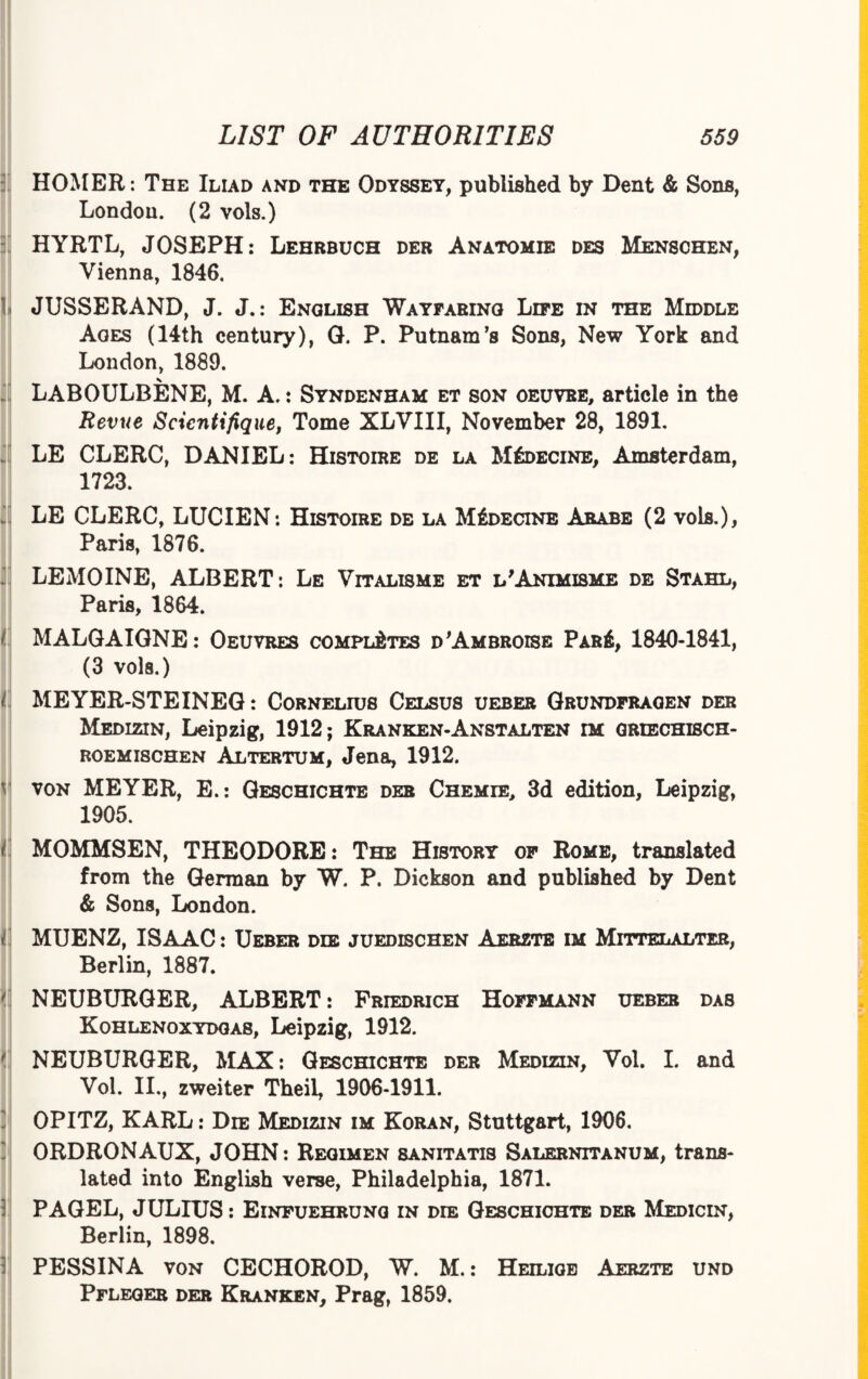 HOMER: The Iliad and the Odyssey, published by Dent & Sons, London. (2 vols.) HYRTL, JOSEPH: Lehrbuch der Anatomie des Mensohen, Vienna, 1846. JUSSERAND, J. J.: English Wayfaring Life in the Middle Ages (14th century), G. P. Putnam's Sons, New York and London, 1889. LABOULBENE, M. A.: Syndenham et son oeuvre, article in the Revue Scicntifique, Tome XLVIII, November 28, 1891. LE CLERC, DANIEL: Histoire de la M6decine, Amsterdam, 1723. LE CLERC, LUCIEN: Histoire de la MSdecine Arabe (2 vols.), Paris, 1876. LEMOINE, ALBERT: Le Vitalisms et l'Animisme de Stahl, Paris, 1864. I MALGAIGNE: Oeuvres completes d'Ambroise Pari, 1840-1841, (3 vols.) 1 MEYER-STEINEG: Cornelius Celsus ueber Grundfragen der Medizin, Leipzig, 1912; Kranken-Anstalten im griechisch- roemischen Altertum, Jena, 1912. von MEYER, E.: Geschichte der Chemie, 3d edition, Leipzig, 1905. i MOMMSEN, THEODORE: The History of Rome, translated from the German by W. P. Dickson and published by Dent & Sons, London. i MUENZ, ISAAC: Ueber die juedeschen Aerzte im Mittelalter, Berlin, 1887. ' NEUBURGER, ALBERT: Friedrich Hoffmann ueber das Kohlenoxydgas, Leipzig, 1912. NEUBURGER, MAX: Geschichte der Medizin, Vol. I. and Vol. II., zweiter Theil, 1906-1911. D'l OPITZ, KARL: Die Medizin im Koran, Stuttgart, 1906. ORDRONAUX, JOHN: Regimen sanitatis Salernitanum, trans¬ lated into English verse, Philadelphia, 1871. PAGEL, JULIUS: Einfuehrung in die Geschichte der Medicin, Berlin, 1898. PESSINA von CECHOROD, W. M.: Heilige Aerzte und Pfleger der Kranken, Prag, 1859.