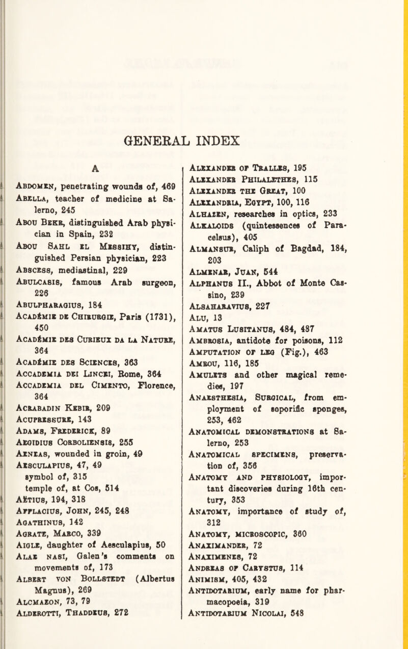 A Abdomen, penetrating wounds of, 469 Abella, teacher of medicine at Sa¬ lerno, 245 ! Abou Bekr, distinguished Arab physi¬ cian in Spain, 232 Abou Sahl il Messihy, distin¬ guished Persian physician, 223 Abscess, mediastinal, 229 Abulca8IS, famous Arab surgeon, 225 Abulphaeaoius, 184 AcadAmi* de Chibubgie, Paris (1731), 450 AcadAmik des Curieux da la Nature, 364 AcadAmie des Sciences, 363 Accademia dei Lincei, Borne, 364 Accademia del Cimento, Florence, 364 Acrabadin Kebir, 209 Acupressure, 143 Adams, Frederick, 89 Aegidius Corboliensis, 255 Aeneas, wounded in groin, 49 Aesculapius, 47, 49 symbol of, 315 temple of, at Cos, 514 \ AAtius, 194, 318 Afflaoius, John, 245, 248 Agathinus, 142 Agrate, Marco, 339 Aigle, daughter of Aesculapius, 50 Alas nasi, Galen's comments on movements of, 173 Albert von Bollstedt (Albertus Magnus), 269 Alcmaeon, 73, 79 \ Alderotti, Thaddeus, 272 Alexander of Tralles, 195 Alexander Philalethes, 115 Alexander the Great, 100 Alexandria, Egypt, 100,116 Alhazen, researches in optics, 233 Alkaloids (quintessences of Para¬ celsus), 405 Almanbur, Caliph of Bagdad, 184, 203 Almenab, Juan, 544 Alphanus IL, Abbot of Monte Caa- sino, 239 Alsaharayius, 227 Alu, 13 Amatus Lusitanus, 484, 487 Ambrosia, antidote for poisons, 112 Amputation of leg (Fig.), 463 Amrou, 116, 185 Amulets and other magical reme¬ dies, 197 Anaesthesia, Surgical, from em¬ ployment of soporific sponges, 253, 462 Anatomical demonstrations at Sa¬ lerno, 253 Anatomical specimens, preserva¬ tion of, 356 Anatomy and physiology, impor¬ tant discoveries during 16th cen¬ tury, 353 Anatomy, importance of study of, 312 Anatomy, microscopic, 360 Anaximander, 72 Anaximenes, 72 Andreas of Carystus, 114 Animism, 405, 432 Antidotarium, early name for phar¬ macopoeia, 319 Antidotarium Nicolai, 548