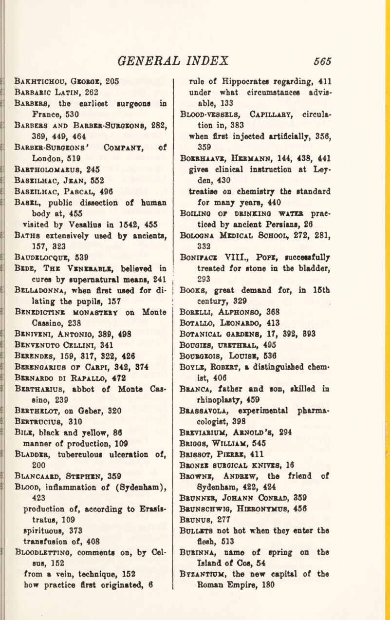 Ei] Bakhtichou, George, 205 Barbaric Latin, 262 Barbers, the earliest surgeons in France, 530 E Barbers and Barber-Surgeons, 282, 369, 449, 464 Barbeb-8urqeons' Company, of London, 519 [ Bartholom arus, 245 E!j Baseilhac, Jean, 552 E Baseilhac, Pascal, 496 Basel, public dissection of human body at, 455 visited by Vesalius in 3542, 455 Baths extensively used by ancients, 357, 323 E Baudelocque, 539 Bede, The Venerable, believed in cures by supernatural means, 241 Belladonna, when first used for di¬ lating the pupils, 157 Benedictine monastery on Monte Cassino, 238 Benivxni, A.ntonio, 380, 498 E Benvenuto Cellini, 341 Berendes, 159, 317, 322, 426 Berengarids or Carpi, 342, 374 Bernardo di Rapallo, 472 Bertharius, abbot of Monte Cas¬ sino, 239 Berthelot, on Geber, 320 Bertrucius, 310 Bile, black and yellow, 86 manner of production, 109 Bladder, tuberculous ulceration of, 200 Blancaard, Stephen, 359 Blood, inflammation of (Sydenham), 423 production of, according to Erasis- tratus, 109 spirituous, 373 transfusion of, 408 Bloodletting, comments on, by Cel- 8U8, 152 from a vein, technique, 152 how practice first originated, 6 rule of Hippocrates regarding, 411 under what circumstances advis¬ able, 133 Blood-vessels, Capillary, circula¬ tion in, 383 when first injected artificially, 356, 359 Boerhaavx, Hermann, 144, 438, 441 gives clinical instruction at Ley¬ den, 430 treatise on chemistry the standard for many years, 440 Boiling op drinking water prac¬ ticed by ancient Persians, 26 Bologna Medical School, 272, 281, 332 Bonipace VIII., Pope, successfully treated for stone in the bladder, 293 Books, great demand for, in 15th century, 329 Borelli, Alphonso, 368 Botallo, Leonardo, 413 Botanical gardens, 17, 392, 393 Bougies, urethral, 495 Bourgeois, Louise, 536 Boyle, Robert, a distinguished chem¬ ist, 406 Branca, father and son, skilled in rhinoplasty, 459 BRA88AV0LA, experimental pharma¬ cologist, 398 Brxviarium, Arnold’s, 294 Briggs, William, 545 Brissot, Pierre, 411 Bboneb surgical knives, 16 Browne, Andrew, the friend of Sydenham, 422, 424 Brunner, Johann Conrad, 359 Brunschwig, Hieronymus, 456 Brunus, 277 Bullets not hot when they enter the flesh, 513 Burinna, name of spring on the Island of Cos, 54 Byzantium, the new capital of the Roman Empire, 180