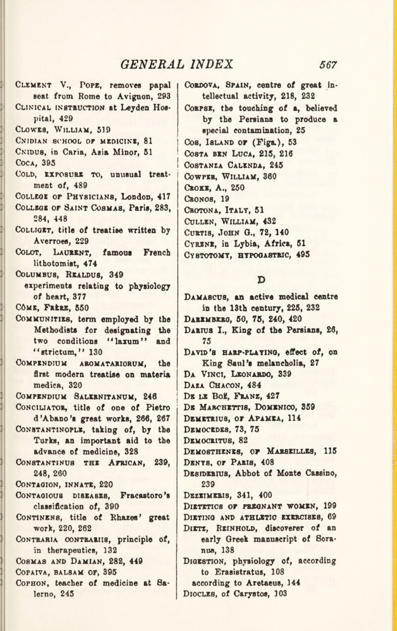 Clement V., Tope, removes papal Beat from Rome to Avignon, 293 Clinical instruction at Leyden Hos¬ pital, 429 Clowes, William, 519 CNIDIAN 8CH00L OF MEDICINE. 81 Cnidus, in Cana, Asia Minor, 51 Coca, 395 Cold, exposure to, unusual treat¬ ment of, 489 College of Physicians, London, 417 College of Saint Cosmas, Paris, 283, 284, 448 Colliget, title of treatise written by Averroes, 229 Colot, Laurent, famous French lithotomist, 474 Columbus, Realdus, 349 experiments relating to physiology of heart, 377 C6me, FattE, 550 Communities, term employed by the Methodists for designating the two conditions “laxum” and 1 ‘ strictum, * * 130 Compendium aromatariorum, the first modern treatise on materia medics, 320 Compendium Balernitanum, 246 Conciliator, title of one of Pietro d'Abano’s great works, 266, 267 Constantinople, taking of, by the Turks, an important aid to the advance of medicine, 328 Con8Tantinu8 the African, 239, 248, 260 CONTAOION, INNATE, 220 Contagious diseases, Fracastoro's classification of, 390 Continens, title of Rhazes' great work, 220, 262 Contraria oontrariis, principle of, in therapeutics, 132 Cosmas and Damian, 282, 449 COPAIYA, BAL8AM OF, 395 Cophon, teacher of medicine at Sa¬ lerno, 245 Cordova, Spain, centre of great in¬ tellectual activity, 218, 232 Corpse, the touching of a, believed by the Persians to produce a special contamination, 25 Cos, Island of (Figs.), 53 Costa ben Luca, 235, 216 ! Costanza Calenda, 245 Cowper, William, 360 Choke, A., 250 Cronos, 19 Croton a, Italy, 51 Cullen, William, 432 Curtis, John G., 72, 140 Cyrene, in Lybia, Africa, 51 Cystotomy, hypogastric, 495 D Damascus, an active medical centre in the 13th century, 225, 232 Darimbero, 50, 75, 240, 420 Darius I., King of the Persians, 26, 75 David'8 harp-playing, effect of, on King Saul's melancholia, 27 Da Vinci, Leonardo, 339 Daza Chacon, 484 ; Ds le Boifi, Franz, 427 Db Marchettis, Domenico, 359 Demetrius, or Apamea, 114 Democedes, 73, 75 Democritus, 82 Demosthenes, of Marseilles, 115 Denys, or Paris, 408 DE8IDERIUS, Abbot of Monte Cassino, 239 Dezeimeris, 341, 400 Dietetics or pregnant women, 199 Dieting and athletic exercises, 69 Dietz, Reinhold, discoverer of an early Greek manuscript of Sora* nus, 138 Digestion, physiology of, according to Erasistratus, 108 according to Aretaeus, 144 Diocles, of Carystos, 103