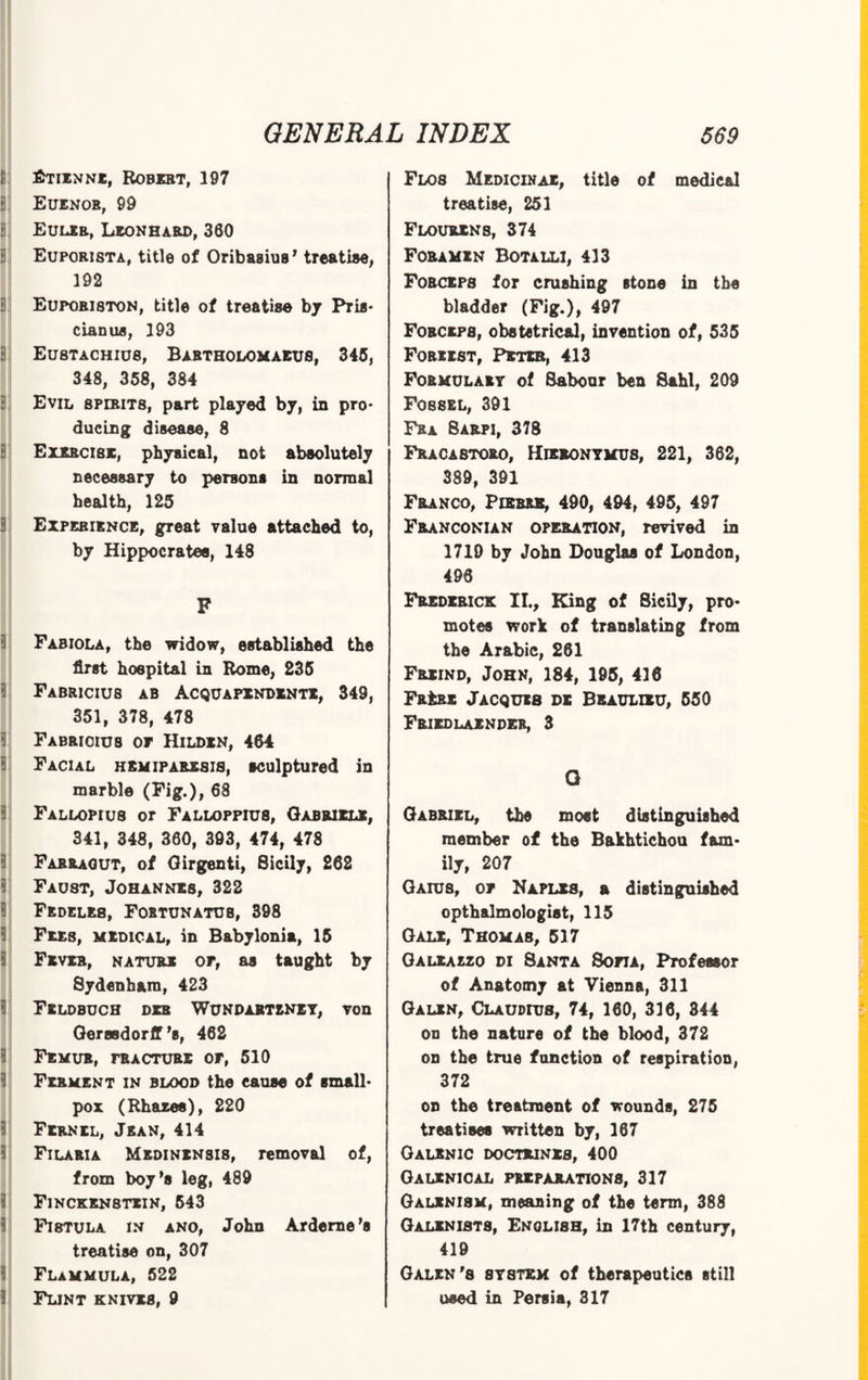 i 3 8 8 Etienne, Robert, 197 Euenor, 99 Euler, Leonhard, 300 Eupori8Ta, title of Oribasius’ treatise, 192 8: a: a a 3 EupobI8TON, title of treatise by Pris- clan ua, 193 Eustachius, Babtholomaeus, 345, 348, 358, 384 Evil spirits, part played by, in pro¬ ducing disease, 8 Exercise, physical, not absolutely necessary to persons in normal health, 125 Experience, great value attached to, by Hippocratee, 148 F I 3 a i 3 8 3 8 8 3 3 3 8 3 8 Fabiola, the widow, established the first hospital in Rome, 235 F ABR1CIU8 ab Acquapindxntx, 349, 351, 378, 478 Fabrioius or Hilden, 464 Facial hemiparesis, sculptured in marble (Fig.), 68 Fallopius or Falloppiu8, Gabriele, 341, 348, 360, 393, 474, 478 Farragut, of Girgenti, Sicily, 262 Faust, Johannes, 322 Fedeles, Fortunatus, 398 Fees, medical, in Babylonia, 15 Fever, nature op, as taught by 8ydenham, 423 Feldbuch deb Wundabtxniy, von Gerssdorff ’s, 462 Femur, fracture of, 510 Ferment in blood the cause of small¬ pox (Rhaxes), 220 Fernil, Jean, 414 Filaria Medinensis, removal of, from boy’s leg, 489 Finckenstein, 543 Fistula in ano, John Arderne’s treatise on, 307 Flammula, 522 Flint knives, 9 Flos Medicinae, title of medical treatise, 251 Flourens, 374 Foramen Botalli, 413 Fobceps for crushing stone in the bladder (Fig.), 497 Forceps, obstetrical, invention of, 535 Foriist, Pbteb, 413 Formulary of Sabour ben Sahl, 209 Fossel, 391 Fra 8arpi, 378 Fraca8toro, Hieronymus, 221, 362, 389, 391 Franco, Piebeb, 490, 494, 495, 497 Franconian operation, revived in 1710 by John Douglas of London, 496 Frederick II., King of Sicily, pro¬ motes work of translating from the Arabic, 261 Freind, John, 184, 195, 416 Fr£rx Jacques dx Beaulieu, 550 Friedlaxnder, 3 Q Gabriel, the most distinguished member of the Bakhtichou fam¬ ily, 207 Gaius, of Naples, a distinguished opth&lmologist, 115 Gale, Thomas, 517 Galeaezo di Santa Sofia, Professor of Anatomy at Vienna, 311 Galen, Claudius, 74, 160, 336, 344 on the nature of the blood, 372 on the true function of respiration, 372 on the treatment of wounds, 275 treatises written by, 167 Galenic doctrines, 400 Galenical preparations, 317 Galxnism, meaning of the term, 388 Galenist8, English, in 17th century, 419 Galen's system of therapeutics still used in Persia, 317