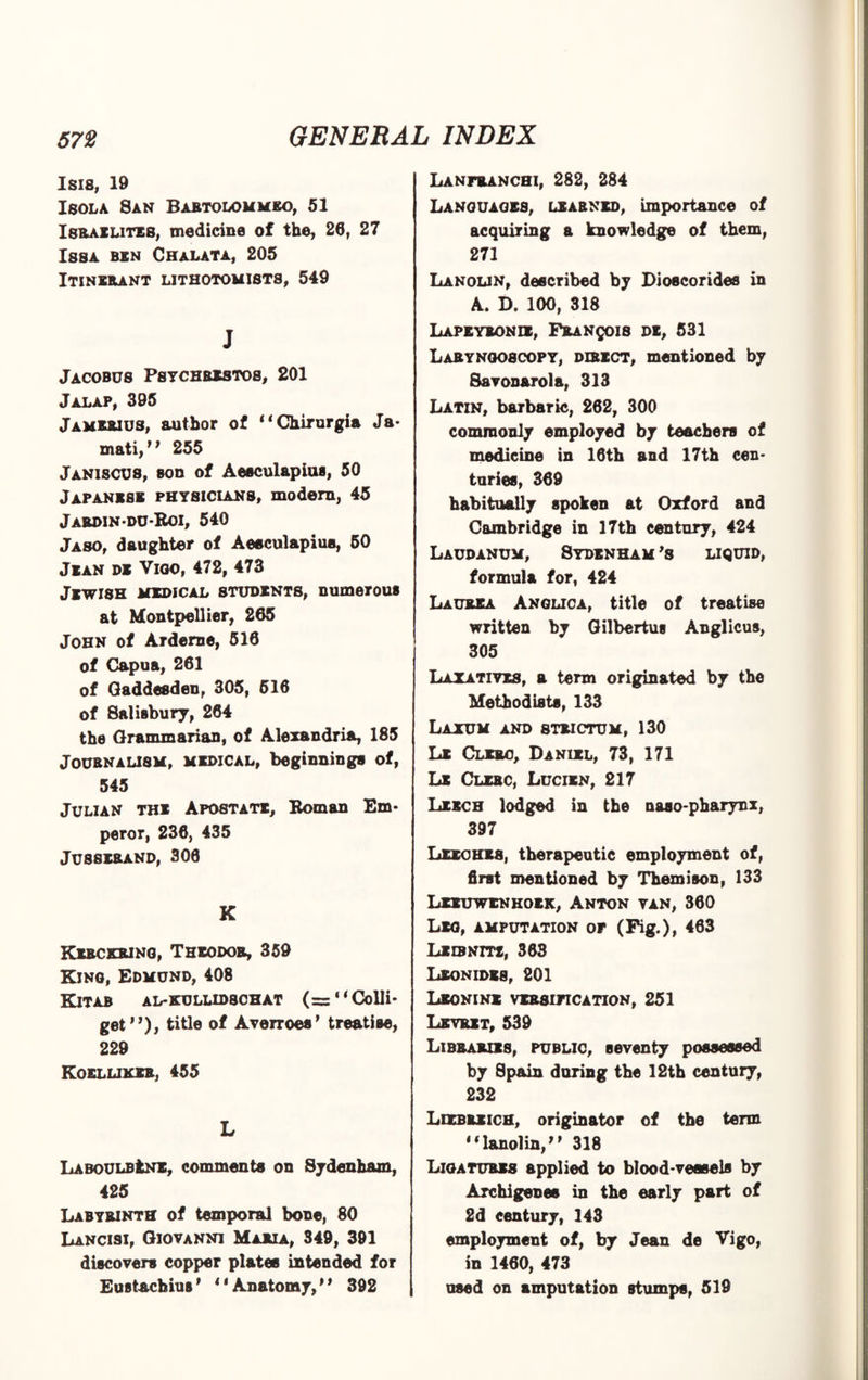 Isis, 19 Isola San Bartolommeo, 51 Israelites, medicine of the, 26, 27 Issa ben Chalata, 205 Itinerant lithotomists, 549 J Jacobus Psychrestos, 201 Jalap, 395 Jamejuus, author of “Chirurgia Ja- mati,” 255 Janiscus, son of Aesculapius, 50 Japanese physicians, modern, 45 Jardin-du-Roi, 540 Jaso, daughter of Aesculapius, 50 Jean de Vioo, 472, 473 Jewish medical students, numerous at Montpellier, 265 John of Arderne, 516 of Capua, 261 of Qaddesden, 305, 516 of Salisbury, 264 the Grammarian, of Alexandria, 185 Journalism, medical, beginnings of, 545 Julian the Apostate, Roman Em¬ peror, 236, 435 Jusserand, 306 K Kerckring, Theodor, 359 King, Edmund, 408 KlTAB AL-KULLID8CHAT (= ‘ ‘ Colli* get”), title of Averroes* treatise, 229 Koeluker, 455 L IiABOULBtNE, comments on Sydenham, 425 Labyrinth of temporal bone, 80 Lancisi, Giovanni Maria, 349, 391 discovers copper plates intended for Eustachius’ 1 ‘Anatomy,” 392 Lanfranchi, 282, 284 Languages, learned, importance of acquiring a knowledge of them, 271 Lanolin, described by Dioscorides in A. D. 100, 318 Lapeyronie, Francois de, 531 Laryngoscopy, direct, mentioned by Savonarola, 313 Latin, barbaric, 262, 300 commonly employed by teachers of medicine in 16th and 17th cen¬ turies, 369 habitually spoken at Oxford and Cambridge in 17th century, 424 Laudanum, 8ydenham ’s liquid, formula for, 424 Laurea Anglica, title of treatise written by Gilbertus Anglicus, 305 Laxatives, a tern originated by the Methodists, 133 Laxum and strictum, 130 Le Clero, Daniel, 73, 171 Lx Clerc, Lucien, 217 Leech lodged in the naso-pharynx, 397 LEECHES, therapeutic employment of, first mentioned by Themison, 133 Leeuwenhoek, Anton van, 360 Leg, amputation or (Fig.), *63 Leibnitz, 363 Leonides, 201 Leonine versification, 251 Levrxt, 539 Libraries, public, seventy possessed by Spain during tbe 12th century, 232 Leebrxich, originator of the term ”lanolin,” 318 Ligatures applied to blood-vessels by Archigenss in the early part of 2d century, 143 employment of, by Jean de Vigo, in 1460, 473 used on amputation stumps, 519