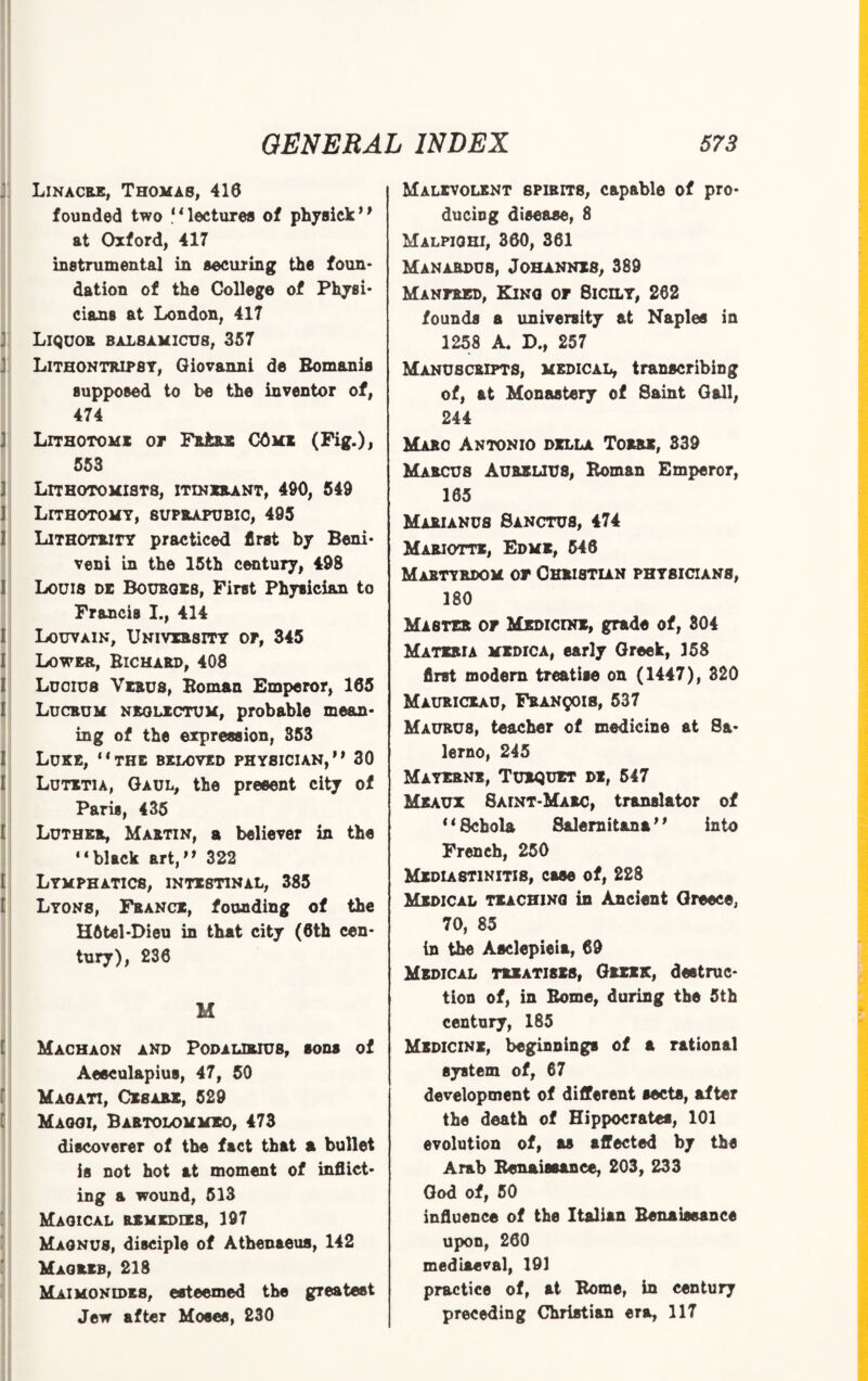 Linacre, Thomas, 416 founded two **lectures of physick0 at Oxford, 417 instrumental in securing the foun¬ dation of the College of Physi¬ cians at London, 417 Liquor balsamicus, 357 Lithontripsy, Giovanni de Romanis supposed to be the inventor of, 474 Lithotomi or Fb±re 05mi (Fig.), 553 LITH0T0MIST8, ITINERANT, 490, 549 Lithotomy, suprapubic, 495 Lithotrity practiced first by Beni- veni in the 15th century, 498 Louis de Bo urges, First Physician to Francis I., 414 Louvain, University or, 345 Lower, Richard, 408 Lucius Virus, Roman Emperor, 165 Lucrum neolictum, probable mean¬ ing of the expression, 353 Luke, 11 the beloved physician,0 30 Lutitia, Gaul, the present city of Paris, 435 Luther, Martin, a believer in the “black art,° 322 Lymphatics, intestinal, 385 Lyons, France, founding of the H6tel*Dieu in that city (6th cen¬ tury), 236 M Machaon and Podalirius, sons of Aesculapius, 47, 50 Maoati, Cisars, 529 Maggi, Bartolommeo, 473 discoverer of the fact that a bullet is not hot at moment of inflict¬ ing a wound, 513 Magical remedies, 197 Magnus, disciple of Athenaeus, 142 Magrib, 218 Maimonidr8, esteemed the greatest Jew after Moses, 230 Malevolent spirits, capable of pro¬ ducing disease, 8 Malpighi, 360, 361 Manardus, Johannes, 389 Manpred, Kino of 8icily, 262 founds a university at Naples in 1258 A. D., 257 Manuscripts, medical, transcribing of, at Monastery of Saint Gall, 244 Marc Antonio della Torre, 339 Marcus Aurelius, Roman Emperor, 165 Marianus Sanctus, 474 Mariotte, Edme, 546 Martyrdom or Christian physicians, 180 Master or Medicine, grade of, 304 Materia medica, early Greek, 158 first modern treatise on (1447), 320 Mauriceau, Franqois, 537 Maurus, teacher of medicine at Sa¬ lerno, 245 Mayerne, Turquet de, 547 Meaux 8aint-Marc, translator of *1 Scbola Salernitan!'' into French, 250 Media8T1NITI8, case of, 228 Medical teaching in Ancient Greece, 70, 85 in the Asclepieia, 69 Medical treatises, Greek, destruc¬ tion of, in Rome, during the 5th century, 185 Medicine, beginnings of a rational system of, 67 development of different sects, after the death of Hippocrates, 101 evolution of, as affected by the Arab Renaissance, 203, 233 God of, 50 influence of the Italian Renaissance upon, 260 mediaeval, 191 practice of, at Rome, in century preceding Christian era, 117