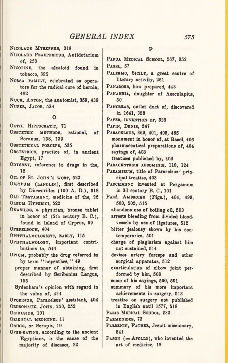 Nicolaus Myrxpsus, 318 Nicolaus Pbaipositus, Antidotarium of, 253 Nicotine, the alkaloid found in tobacco, 395 Nobsa family, celebrated aa opera¬ tors for the radical cure of hernia, 482 Nuck, Anton, the anatomist, 359, 439 Nufir, Jacob, 534 0 Oath, Hippocratic, 71 Obstetric methods, rational, of Soranus, 138, 139 Obstetrical roacips, 535 Obstetrics, practice of, in ancient Egypt, 17 Odyssey, reference to drugs in the, 18 Oil of 8t. John *b wort, 522 OiSYPUM (lanolin), first described by Dioscorides (100 A. D.), 318 Old Testament, medicine of the, 20 Oleum Hyperici, 522 Onasilos, a physician, bronxe tablet in honor of (5th century B. C.), found in Island of Cyprus, 99 Opedeldoch, 404 Ophthalmologists, early, 115 Ophthalmology, important contri¬ butions to, 540 Opium, probably the drug referred to by term * ‘ nepenthes,1 1 49 proper manner of obtaining, first described by Scribonius Largus, 155 Sydenham's opinion with regard to the value of, 424 Oporinus, Paracelsus' assistant, 404 Obdronaux, John, 250, 252 Oribasiu8, 191 Oriental medicine, 11 OsrRis, or Serapis, 19 Over eating, according to the ancient Egyptians, is the cause of the majority of diseases, 22 P Padua Medical School, 207, 352 Pagel, 57 Palermo, 8icily, a great centre of literary activity, 261 Panadoes, how prepared, 443 Panakjcia, daughter of Aesculapius, 50 Pancreas, outlet duct of, discovered in 1641, 358 Paper, invention of, 328 Papin, Denis, 547 PARACKL8U8, 369, 401, 405, 405 monument in honor of, at Basel, 406 pharmaceutical preparations of, 404 sayings of, 403 treatises published by, 403 Paracentesis abdominis, 110, 124 Paramirum, title of Paracelsus' prin¬ cipal treatise, 403 Parchment invented at Pergamum in 3d century B. C., 101 PARi, Ambroisb (Figs.), 404, 499, 500, 502, 515 abandons use of boiling oil, 503 arrests bleeding from divided blood¬ vessels by use of ligatures, 512 bitter jealousy shown by his con¬ temporaries, 501 charge of plagiarism against him not sustained, 514 devises artery forceps and other surgical apparatus, 512 exart icul&tion of elbow joint per¬ formed by him, 508 some of his sayings, 500, 501 summary of his more important achievements in surgery, 513 treatise on surgery not published in English until 1577, 518 Paris Medical School, 282 Parmenides, 73 Parrxkin, Father, Jesuit missionary, 541 Pason (= Apollo), who invented the art of medicine, 18