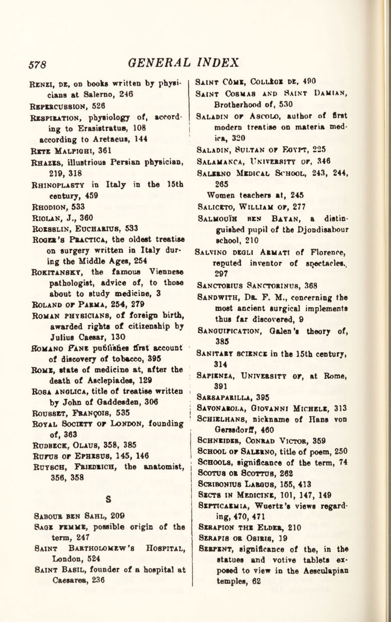 Renzi, de, od books written by physi¬ cians at Salerno, 246 REPERCUSSION, 526 Respiration, physiology of, accord¬ ing to Erasistratua, 108 according to Aretaeus, 144 Rite Malpiohi, 361 Rhazes, illustrious Persian physician, 219, 318 Rhinoplasty in Italy in the 15th century, 459 Rbodion, 533 Riolan, J., 360 Roesslin, Eucharius, 533 Roger’s Practica, the oldest treatise on surgery written in Italy dur¬ ing the Middle Ages, 254 Rokitansky, the famoue Viennese pathologist, advice of, to those about to study medicine, 3 Roland of Parma, 254, 279 Roman physicians, of foreign birth, awarded rights of citizenship by Julius Caesar, 130 Romano Fane publishes Ifrst account of discovery of tobacco, 395 Roms, state of medicine at, after the death of Asclepiades, 129 Rosa anolica, title of treatise written by John of Oaddesden, 306 Roubset, Francois, 535 Royal 8ocdcty of London, founding of, 363 Rudbeck, Olaus, 358, 385 Rufus of Ephesus, 145, 146 Ruybch, Friedrich, the anatomist, 356, 358 S Sabour ben Sahl, 209 Sage femme, possible origin of the term, 247 Saint Bartholomew’s Hospital, London, 524 8aint Basil, founder of a hospital at Caesarea, 236 Saint C6me, CoLLkoi de, 490 Saint Cosmas and Saint Damian, Brotherhood of, 530 Saladin of Ascolo, author of first modern treatise on materia med- ica, 320 Saladin, Sultan of Eoypt, 225 Salamanca, University or, 346 Salerno Medical School, 243, 244, 265 Women teachers at, 245 Saliceto, William of, 277 Salmouih ben Bayan, a distin¬ guished pupil of the Djondisabour school, 210 Salvino degli Armati of Florence, reputed inventor of sijectacles., 297 Sanctorius Sanctorinus, 368 Sandwith, Dr. F. Mm concerning the most ancient surgical implements thus far discovered, 9 8anouification, Galen’s theory of, 385 Sanitary science in the 15th century, 314 Sapienza, University of, at Rome, 391 Sarsaparilla, 395 j Savonarola, Giovanni Michele, 313 ' SchielhanS; nickname of Hans von Gerssdorff, 460 Schneider, Conrad Victor, 359 School of Salerno, title of poem, 250 Schools, significance of the term, 74 Scotus or Scottub, 262 Scribonius Largus, 155, 413 Sects in Medicine, 101, 147, 149 Septicaemia, Wuertz’s views regard¬ ing, 470,471 Serapion the Elder, 210 Serapis or Osiris, 19 Serpent, significance of the, in the statues and votive tablets ex¬ posed to view in the Aesculapi&n temples, 62