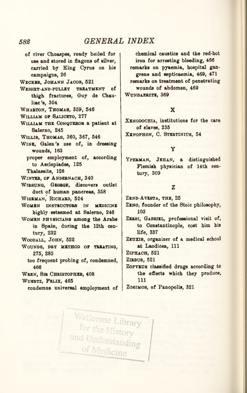 of river Choaspes, ready boiled for use and stored in flagons of silver, carried by King Cyrus on his campaigns, 26 Wecker, Johann Jacob, 521 Weight-and-pulley treatment of thigh fractures, Guy de Chau- liae’s, 304 Wharton, Thomas, 359, 546 William op 8aliceto, 277 William the Conqueror a patient at Salerno, 245 Willis, Thomas, 360, 367, 546 Wine, Galen’s use of, in dressing wounds, 163 proper employment of, according to Asclepiades, 125 Thalassite, 126 Winter, op Andernach, 340 Wirsung, George, discovers outlet duct of human pancreas, 358 Wiseman, Richard, 524 Women instructors in medicine highly esteemed at Salerno, 246 Women physicians among the Arabs in Spain, during the 12th cen¬ tury, 232 Woodall, John, 522 Wounds, dry method op treating, 275, 285 too frequent probing of, condemned, 466 Wren, Sir Christopher, 408 Wuertz, Felix, 465 condemns universal employment of chemical caustics and the red-hot iron for arresting bleeding, 466 remarks on pyaemia, hospital gan¬ grene and septicaemia, 469, 471 remarks on treatment of penetrating wounds of abdomen, 469 WuNDAERZTE, 369 X Xenodochia, institutions for the care of Blaves, 235 Xenophon, C. Stestinius, 54 Yperman, Jehan, a distinguished Flemish physician of 14th cen¬ tury, 309 Z Zend-Avesta, the, 25 Zeno, founder of the Stoic philosophy, 103 Zerbi, Gabriel, professional visit of, to Constantinople, cost him his life, 337 Zeuxis, organiser of a medical school at Laodicea, 111 Ziphach, 521 Zirbus, 521 Zopyrus classified drugs according to the effects which they produce, 111 ZogiMos, of Panopolis, 321