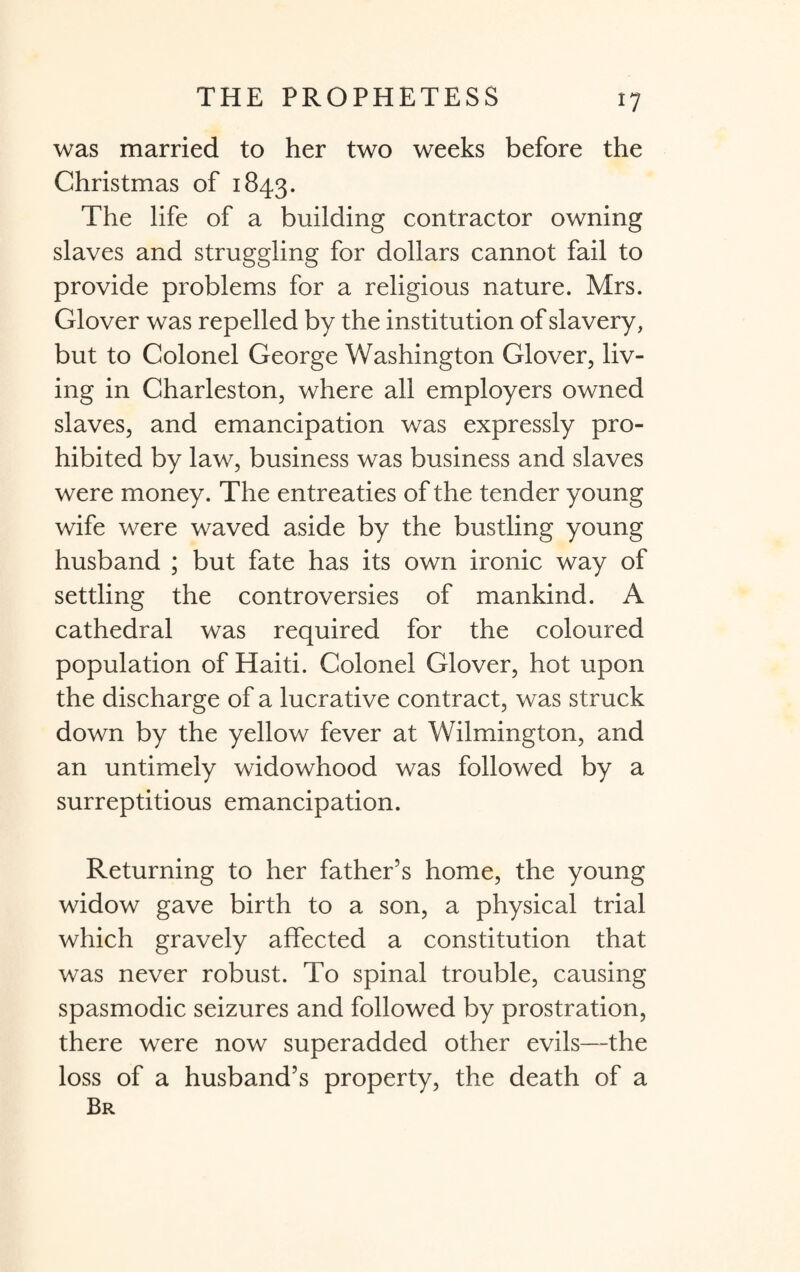 was married to her two weeks before the Christmas of 1843. The life of a building contractor owning slaves and struggling for dollars cannot fail to provide problems for a religious nature. Mrs. Glover was repelled by the institution of slavery, but to Colonel George Washington Glover, liv¬ ing in Charleston, where all employers owned slaves, and emancipation was expressly pro¬ hibited by law, business was business and slaves were money. The entreaties of the tender young wife were waved aside by the bustling young husband ; but fate has its own ironic way of settling the controversies of mankind. A cathedral was required for the coloured population of Haiti. Colonel Glover, hot upon the discharge of a lucrative contract, was struck down by the yellow fever at Wilmington, and an untimely widowhood was followed by a surreptitious emancipation. Returning to her father’s home, the young widow gave birth to a son, a physical trial which gravely affected a constitution that was never robust. To spinal trouble, causing spasmodic seizures and followed by prostration, there were now superadded other evils—the loss of a husband’s property, the death of a Br