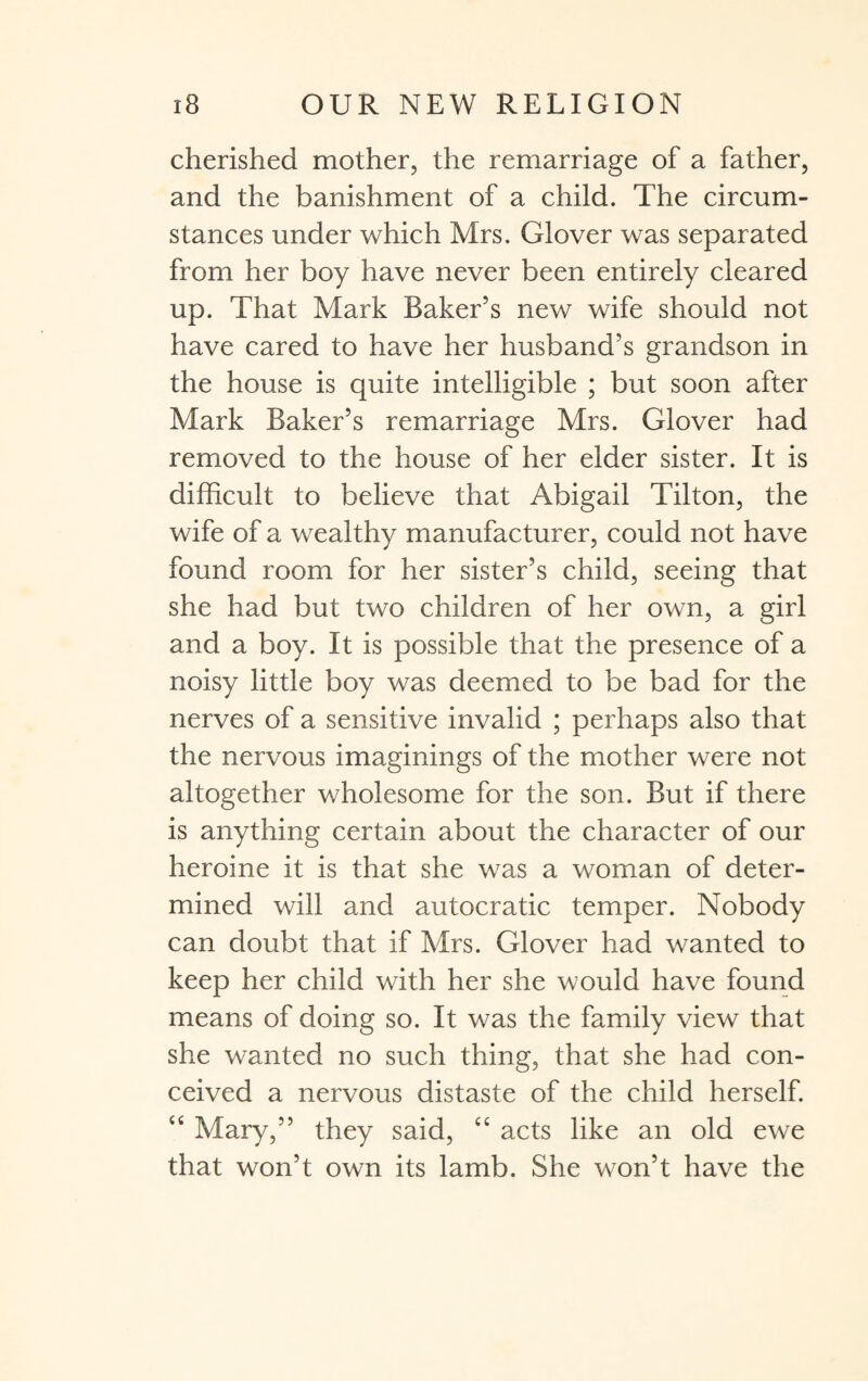 cherished mother, the remarriage of a father, and the banishment of a child. The circum¬ stances under which Mrs. Glover was separated from her boy have never been entirely cleared up. That Mark Baker’s new wife should not have cared to have her husband’s grandson in the house is quite intelligible ; but soon after Mark Baker’s remarriage Mrs. Glover had removed to the house of her elder sister. It is difficult to believe that Abigail Tilton, the wife of a wealthy manufacturer, could not have found room for her sister’s child, seeing that she had but two children of her own, a girl and a boy. It is possible that the presence of a noisy little boy was deemed to be bad for the nerves of a sensitive invalid ; perhaps also that the nervous imaginings of the mother were not altogether wholesome for the son. But if there is anything certain about the character of our heroine it is that she was a woman of deter¬ mined will and autocratic temper. Nobody can doubt that if Mrs. Glover had wanted to keep her child with her she would have found means of doing so. It was the family view that she wanted no such thing, that she had con¬ ceived a nervous distaste of the child herself. “ Mary,” they said, cc acts like an old ewe that won’t own its lamb. She won’t have the