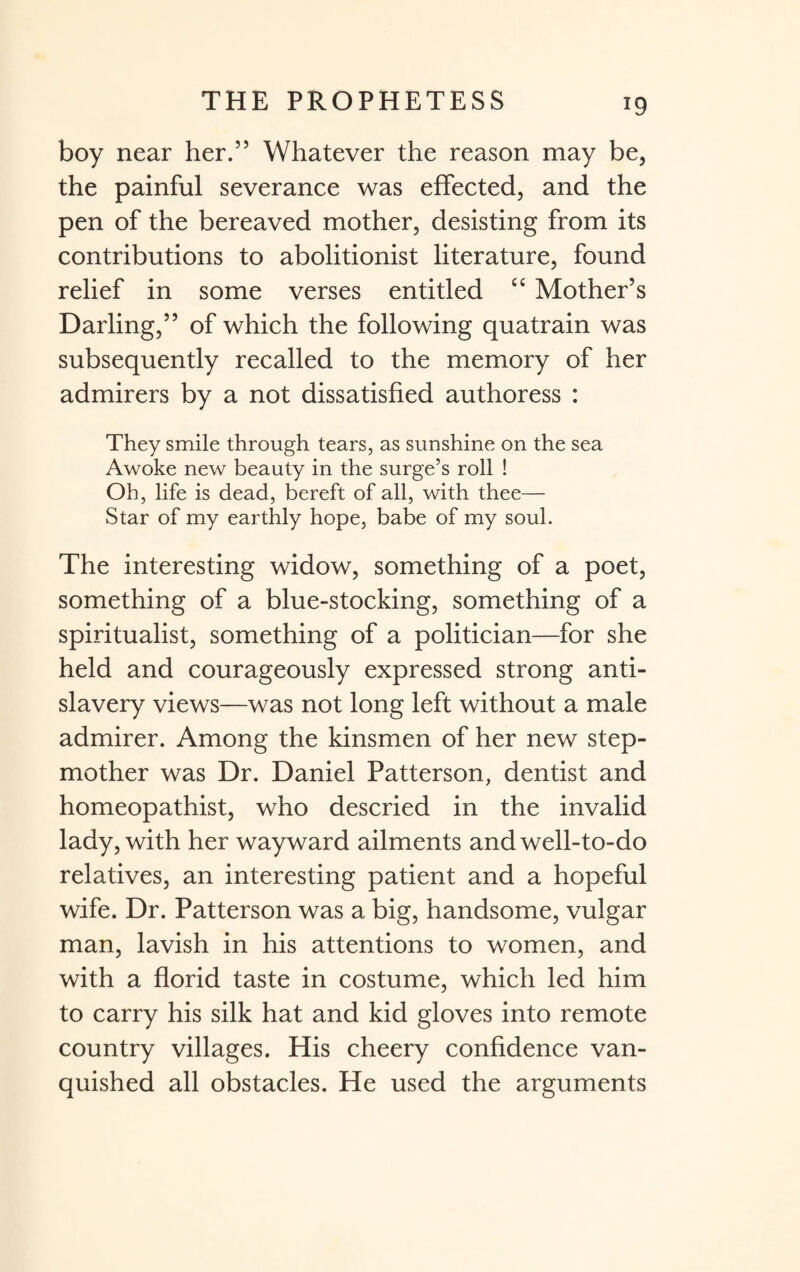 boy near her.” Whatever the reason may be, the painful severance was effected, and the pen of the bereaved mother, desisting from its contributions to abolitionist literature, found relief in some verses entitled cc Mother’s Darling,” of which the following quatrain was subsequently recalled to the memory of her admirers by a not dissatisfied authoress : They smile through tears, as sunshine on the sea Awoke new beauty in the surge’s roll ! Oh, life is dead, bereft of all, with thee— Star of my earthly hope, babe of my soul. The interesting widow, something of a poet, something of a blue-stocking, something of a spiritualist, something of a politician—for she held and courageously expressed strong anti¬ slavery views—was not long left without a male admirer. Among the kinsmen of her new step¬ mother was Dr. Daniel Patterson, dentist and homeopathist, who descried in the invalid lady, with her wayward ailments and well-to-do relatives, an interesting patient and a hopeful wife. Dr. Patterson was a big, handsome, vulgar man, lavish in his attentions to women, and with a florid taste in costume, which led him to carry his silk hat and kid gloves into remote country villages. His cheery confidence van¬ quished all obstacles. He used the arguments