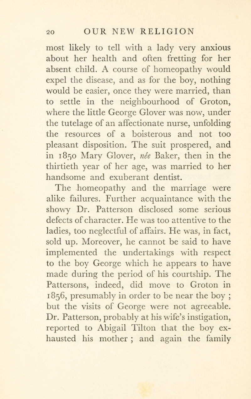 most likely to tell with a lady very anxious about her health and often fretting for her absent child. A course of homeopathy would expel the disease, and as for the boy, nothing would be easier, once they were married, than to settle in the neighbourhood of Groton, where the little George Glover was now, under the tutelage of an affectionate nurse, unfolding the resources of a boisterous and not too pleasant disposition. The suit prospered, and in 1850 Mary Glover, nee Baker, then in the thirtieth year of her age, was married to her handsome and exuberant dentist. The homeopathy and the marriage were alike failures. Further acquaintance with the showy Dr. Patterson disclosed some serious defects of character. Fie was too attentive to the ladies, too neglectful of affairs. Fie was, in fact, sold up. Moreover, he cannot be said to have implemented the undertakings with respect to the boy George which he appears to have made during the period of his courtship. The Pattersons, indeed, did move to Groton in 1856, presumably in order to be near the boy ; but the visits of George were not agreeable. Dr. Patterson, probably at his wife’s instigation, reported to Abigail Tilton that the boy ex¬ hausted his mother ; and again the family