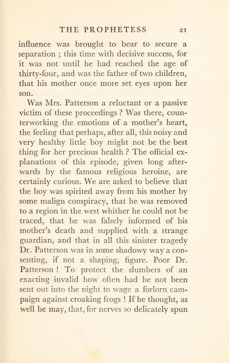 influence was brought to bear to secure a separation ; this time with decisive success, for it was not until he had reached the age of thirty-four, and was the father of two children, that his mother once more set eyes upon her son. Was Mrs. Patterson a reluctant or a passive victim of these proceedings ? Was there, coun¬ terworking the emotions of a mother’s heart, the feeling that perhaps, after all, this noisy and very healthy little boy might not be the best thing for her precious health ? The official ex¬ planations of this episode, given long after¬ wards by the famous religious heroine, are certainly curious. We are asked to believe that the boy was spirited away from his mother by some malign conspiracy, that he was removed to a region in the west whither he could not be traced, that he was falsely informed of his mother’s death and supplied with a strange guardian, and that in all this sinister tragedy Dr. Patterson was in some shadowy way a con¬ senting, if not a shaping, figure. Poor Dr. Patterson ! To protect the slumbers of an exacting invalid how often had he not been sent out into the night to wage a forlorn cam¬ paign against croaking frogs ! If he thought, as well he may, that, for nerves so delicately spun