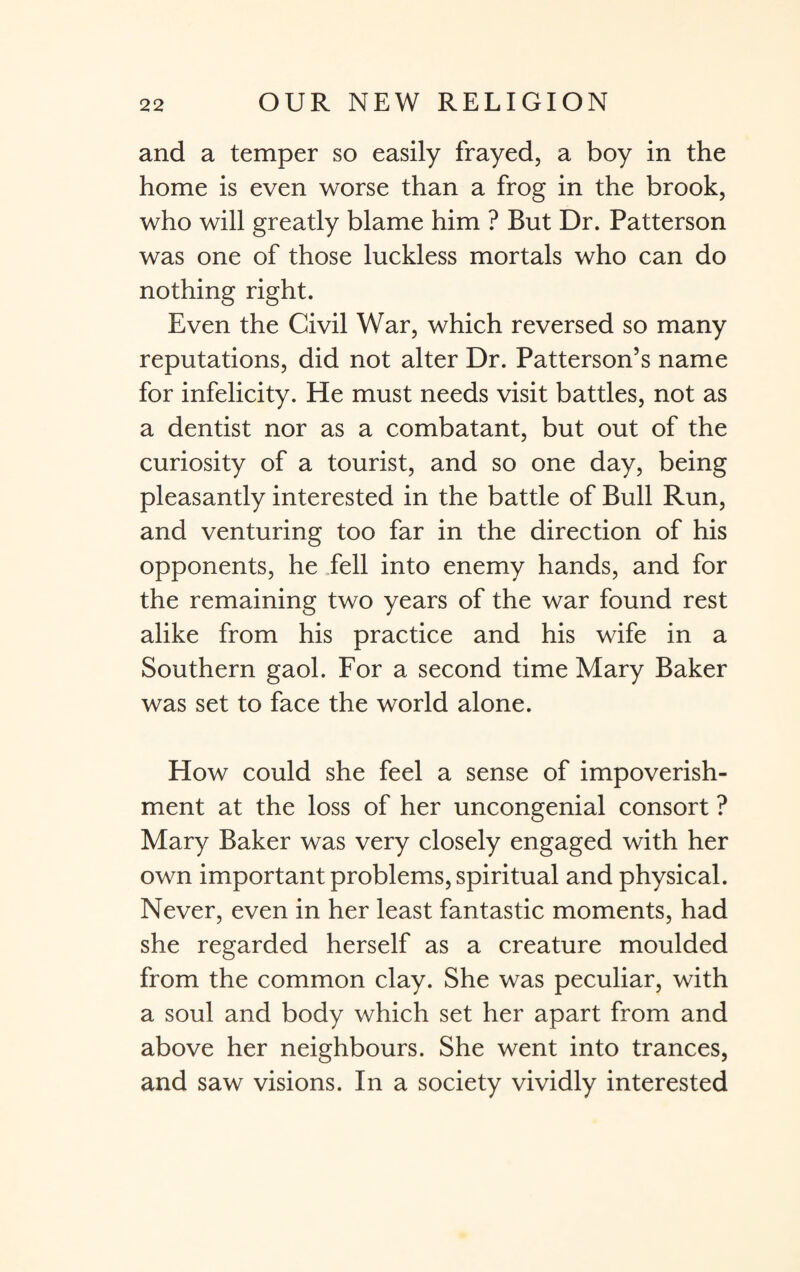 and a temper so easily frayed, a boy in the home is even worse than a frog in the brook, who will greatly blame him ? But Dr. Patterson was one of those luckless mortals who can do nothing right. Even the Civil War, which reversed so many reputations, did not alter Dr. Patterson’s name for infelicity. He must needs visit battles, not as a dentist nor as a combatant, but out of the curiosity of a tourist, and so one day, being pleasantly interested in the battle of Bull Run, and venturing too far in the direction of his opponents, he fell into enemy hands, and for the remaining two years of the war found rest alike from his practice and his wife in a Southern gaol. For a second time Mary Baker was set to face the world alone. How could she feel a sense of impoverish¬ ment at the loss of her uncongenial consort ? Mary Baker was very closely engaged with her own important problems, spiritual and physical. Never, even in her least fantastic moments, had she regarded herself as a creature moulded from the common clay. She was peculiar, with a soul and body which set her apart from and above her neighbours. She went into trances, and saw visions. In a society vividly interested