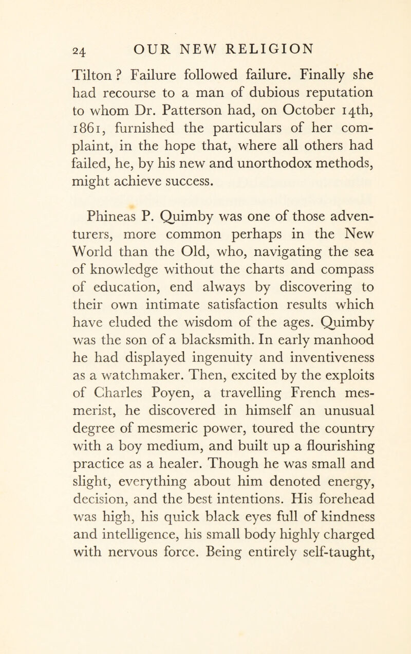 Tilton ? Failure followed failure. Finally she had recourse to a man of dubious reputation to whom Dr. Patterson had, on October 14th, 1861, furnished the particulars of her com¬ plaint, in the hope that, where all others had failed, he, by his new and unorthodox methods, might achieve success. Phineas P. Quimby was one of those adven¬ turers, more common perhaps in the New World than the Old, who, navigating the sea of knowledge without the charts and compass of education, end always by discovering to their own intimate satisfaction results which have eluded the wisdom of the ages. Quimby was the son of a blacksmith. In early manhood he had displayed ingenuity and inventiveness as a watchmaker. Then, excited by the exploits of Charles Poyen, a travelling French mes¬ merist, he discovered in himself an unusual degree of mesmeric power, toured the country with a boy medium, and built up a flourishing practice as a healer. Though he was small and slight, everything about him denoted energy, decision, and the best intentions. His forehead was high, his quick black eyes full of kindness and intelligence, his small body highly charged with nervous force. Being entirely self-taught,