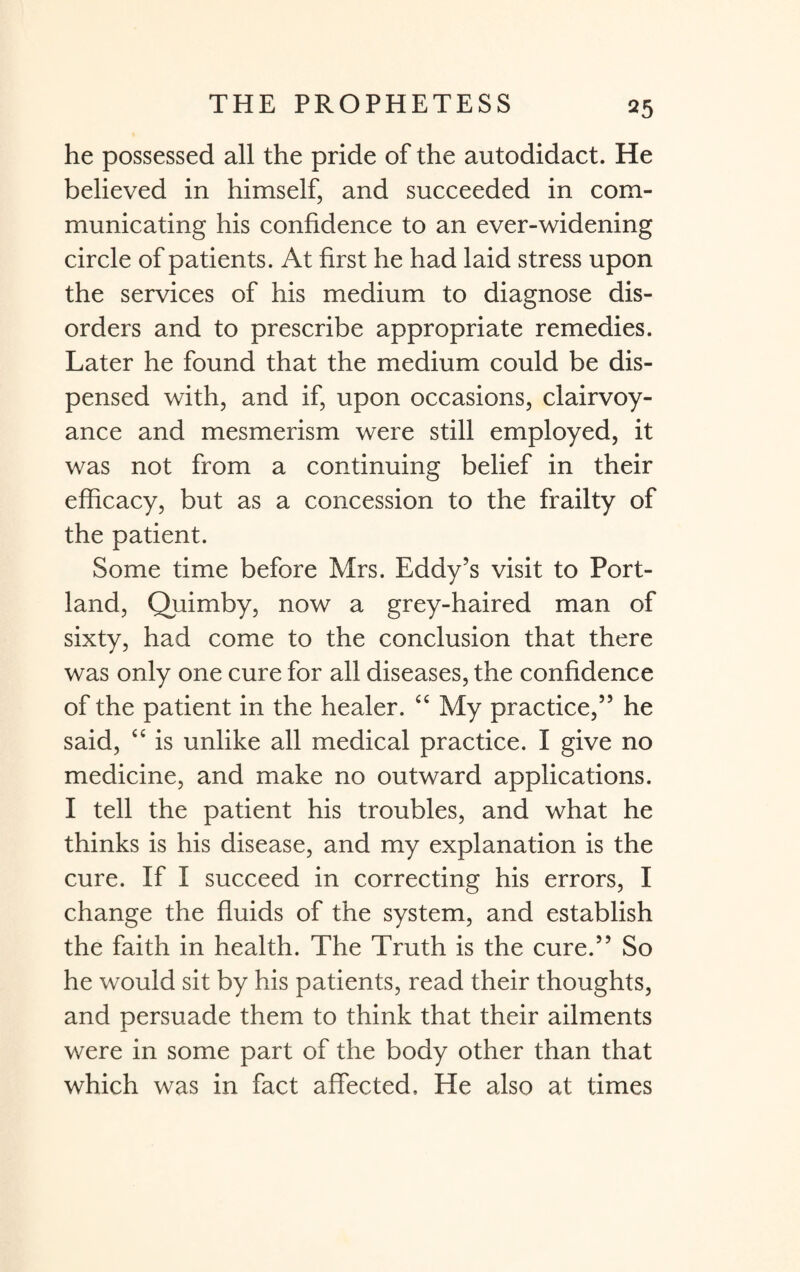 he possessed all the pride of the autodidact. He believed in himself, and succeeded in com¬ municating his confidence to an ever-widening circle of patients. At first he had laid stress upon the services of his medium to diagnose dis¬ orders and to prescribe appropriate remedies. Later he found that the medium could be dis¬ pensed with, and if, upon occasions, clairvoy¬ ance and mesmerism were still employed, it was not from a continuing belief in their efficacy, but as a concession to the frailty of the patient. Some time before Mrs. Eddy’s visit to Port¬ land, Quimby, now a grey-haired man of sixty, had come to the conclusion that there was only one cure for all diseases, the confidence of the patient in the healer. “ My practice,” he said, “ is unlike all medical practice. I give no medicine, and make no outward applications. I tell the patient his troubles, and what he thinks is his disease, and my explanation is the cure. If I succeed in correcting his errors, I change the fluids of the system, and establish the faith in health. The Truth is the cure.” So he would sit by his patients, read their thoughts, and persuade them to think that their ailments were in some part of the body other than that which was in fact affected. He also at times