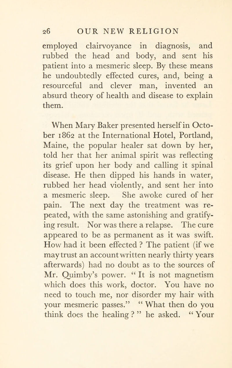 employed clairvoyance in diagnosis, and rubbed the head and body, and sent his patient into a mesmeric sleep. By these means he undoubtedly effected cures, and, being a resourceful and clever man, invented an absurd theory of health and disease to explain them. When Mary Baker presented herself in Octo¬ ber 1862 at the International Hotel, Portland, Maine, the popular healer sat down by her, told her that her animal spirit was reflecting its grief upon her body and calling it spinal disease. He then dipped his hands in water, rubbed her head violently, and sent her into a mesmeric sleep. She awoke cured of her pain. The next day the treatment was re¬ peated, with the same astonishing and gratify¬ ing result. Nor was there a relapse. The cure appeared to be as permanent as it was swift. How had it been effected ? The patient (if we may trust an account written nearly thirty years afterwards) had no doubt as to the sources of Mr. Quimby’s power. “ It is not magnetism which does this work, doctor. You have no need to touch me, nor disorder my hair with your mesmeric passes.” “ What then do you think does the healing ? 55 he asked. “ Your