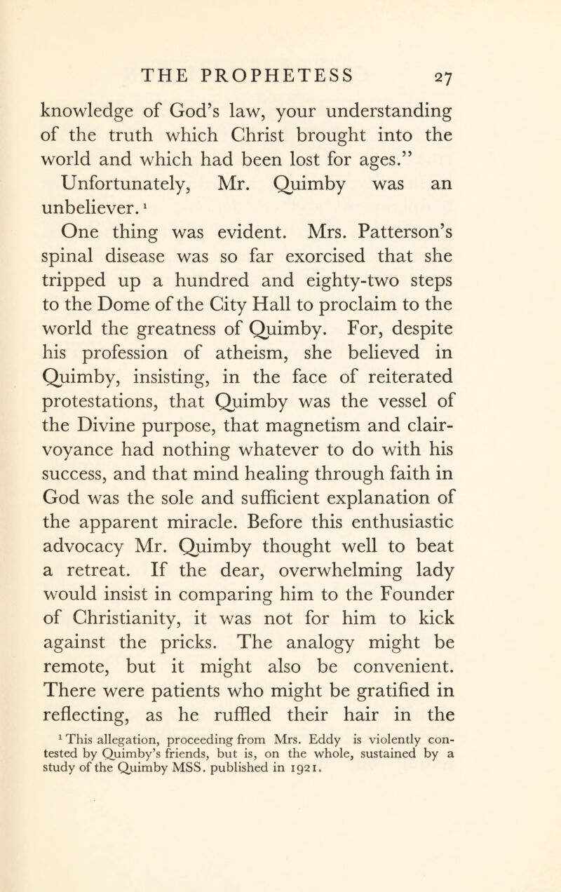 knowledge of God’s law, your understanding of the truth which Christ brought into the world and which had been lost for ages.” Unfortunately, Mr. Quimby was an unbeliever.1 One thing was evident. Mrs. Patterson’s spinal disease was so far exorcised that she tripped up a hundred and eighty-two steps to the Dome of the City Hall to proclaim to the world the greatness of Quimby. For, despite his profession of atheism, she believed in Quimby, insisting, in the face of reiterated protestations, that Quimby was the vessel of the Divine purpose, that magnetism and clair¬ voyance had nothing whatever to do with his success, and that mind healing through faith in God was the sole and sufficient explanation of the apparent miracle. Before this enthusiastic advocacy Mr. Quimby thought well to beat a retreat. If the dear, overwhelming lady would insist in comparing him to the Founder of Christianity, it was not for him to kick against the pricks. The analogy might be remote, but it might also be convenient. There were patients who might be gratified in reflecting, as he ruffled their hair in the 1 This allegation, proceeding from Mrs. Eddy is violently con¬ tested by Quimby’s friends, but is, on the whole, sustained by a study of the Quimby MSS. published in 1921.