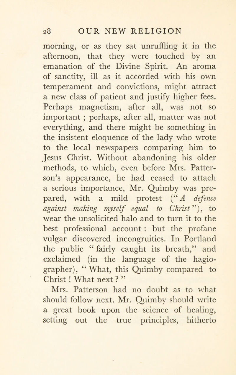 morning, or as they sat unruffling it in the afternoon, that they were touched by an emanation of the Divine Spirit. An aroma of sanctity, ill as it accorded with his own temperament and convictions, might attract a new class of patient and justify higher fees. Perhaps magnetism, after all, was not so important ; perhaps, after all, matter was not everything, and there might be something in the insistent eloquence of the lady who wrote to the local newspapers comparing him to Jesus Christ. Without abandoning his older methods, to which, even before Mrs. Patter¬ son’s appearance, he had ceased to attach a serious importance, Mr. Quimby was pre¬ pared, with a mild protest (c< A defence against making myself equal to Christ ”), to wear the unsolicited halo and to turn it to the best professional account : but the profane vulgar discovered incongruities. In Portland the public 44 fairly caught its breath,” and exclaimed (in the language of the hagio- grapher), 4 4 What, this Quimby compared to Christ ! What next ? ” Mrs. Patterson had no doubt as to what should follow next. Mr. Quimby should write a great book upon the science of healing, setting out the true principles, hitherto