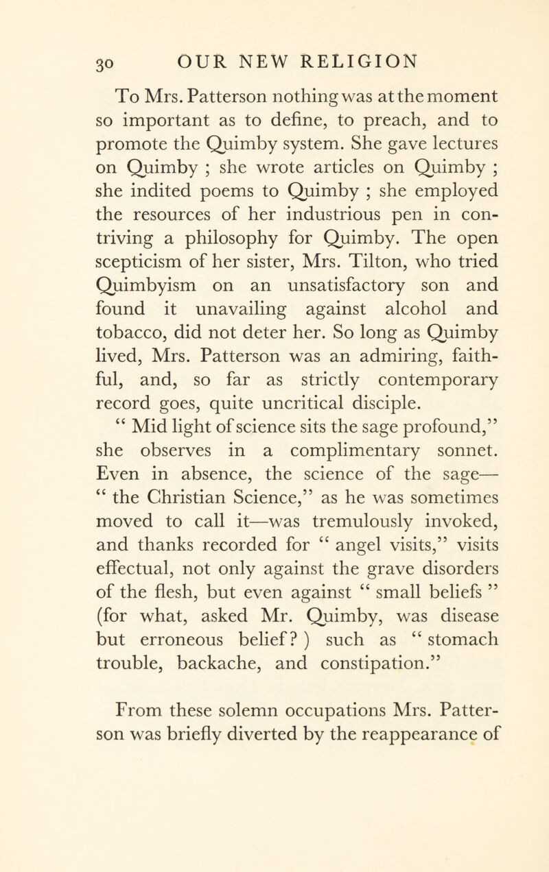 To Mrs. Patterson nothing was at the moment so important as to define, to preach, and to promote the Quimby system. She gave lectures on Quimby ; she wrote articles on Quimby ; she indited poems to Quimby ; she employed the resources of her industrious pen in con¬ triving a philosophy for Quimby. The open scepticism of her sister, Mrs. Tilton, who tried Quimbyism on an unsatisfactory son and found it unavailing against alcohol and tobacco, did not deter her. So long as Quimby lived, Mrs. Patterson was an admiring, faith¬ ful, and, so far as strictly contemporary record goes, quite uncritical disciple. “ Mid light of science sits the sage profound,” she observes in a complimentary sonnet. Even in absence, the science of the sage— “ the Christian Science,” as he was sometimes moved to call it—was tremulously invoked, and thanks recorded for “ angel visits,” visits effectual, not only against the grave disorders of the flesh, but even against “ small beliefs ” (for what, asked Mr. Quimby, was disease but erroneous belief? ) such as “ stomach trouble, backache, and constipation.” From these solemn occupations Mrs. Patter¬ son was briefly diverted by the reappearance of