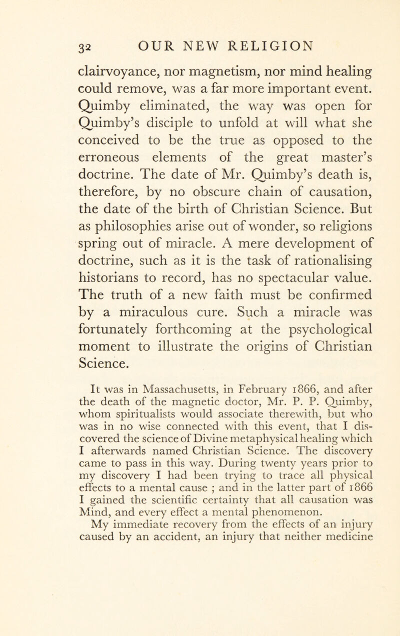 clairvoyance, nor magnetism, nor mind healing could remove, was a far more important event. Quimby eliminated, the way was open for Quimby’s disciple to unfold at will what she conceived to be the true as opposed to the erroneous elements of the great master’s doctrine. The date of Mr. Quimby’s death is, therefore, by no obscure chain of causation, the date of the birth of Christian Science. But as philosophies arise out of wonder, so religions spring out of miracle. A mere development of doctrine, such as it is the task of rationalising historians to record, has no spectacular value. The truth of a new faith must be confirmed by a miraculous cure. Such a miracle was fortunately forthcoming at the psychological moment to illustrate the origins of Christian Science. It was in Massachusetts, in February 1866, and after the death of the magnetic doctor, Mr. P. P. Quimby, whom spiritualists would associate therewith, but who was in no wise connected with this event, that I dis¬ covered the science of Divine metaphysical healing which I afterwards named Christian Science. The discovery came to pass in this way. During twenty years prior to my discovery I had been trying to trace all physical effects to a mental cause ; and in the latter part of 1866 I gained the scientific certainty that all causation was Mind, and every effect a mental phenomenon. My immediate recovery from the effects of an injury caused by an accident, an injury that neither medicine