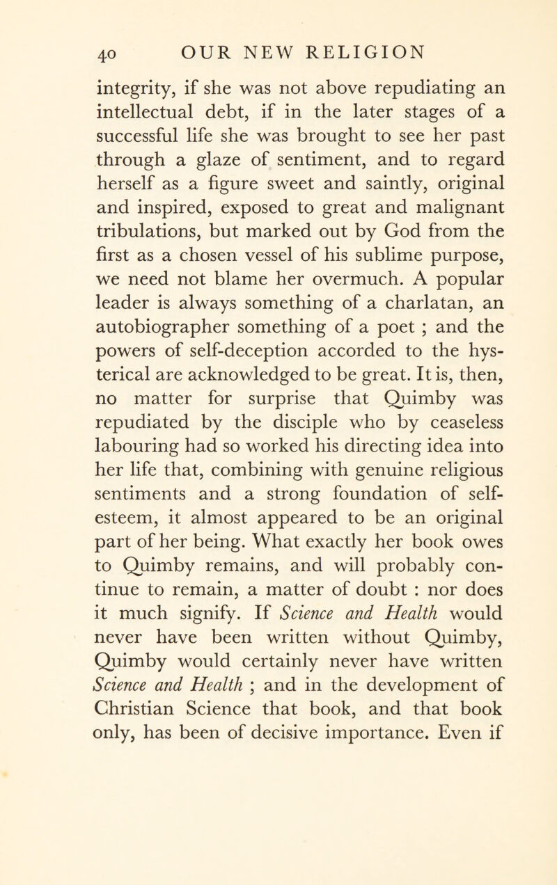 integrity, if she was not above repudiating an intellectual debt, if in the later stages of a successful life she was brought to see her past through a glaze of sentiment, and to regard herself as a figure sweet and saintly, original and inspired, exposed to great and malignant tribulations, but marked out by God from the first as a chosen vessel of his sublime purpose, we need not blame her overmuch. A popular leader is always something of a charlatan, an autobiographer something of a poet ; and the powers of self-deception accorded to the hys¬ terical are acknowledged to be great. It is, then, no matter for surprise that Quimby was repudiated by the disciple who by ceaseless labouring had so worked his directing idea into her life that, combining with genuine religious sentiments and a strong foundation of self¬ esteem, it almost appeared to be an original part of her being. What exactly her book owes to Quimby remains, and will probably con¬ tinue to remain, a matter of doubt : nor does it much signify. If Science and Health would never have been written without Quimby, Quimby would certainly never have written Science and Health ; and in the development of Christian Science that book, and that book only, has been of decisive importance. Even if