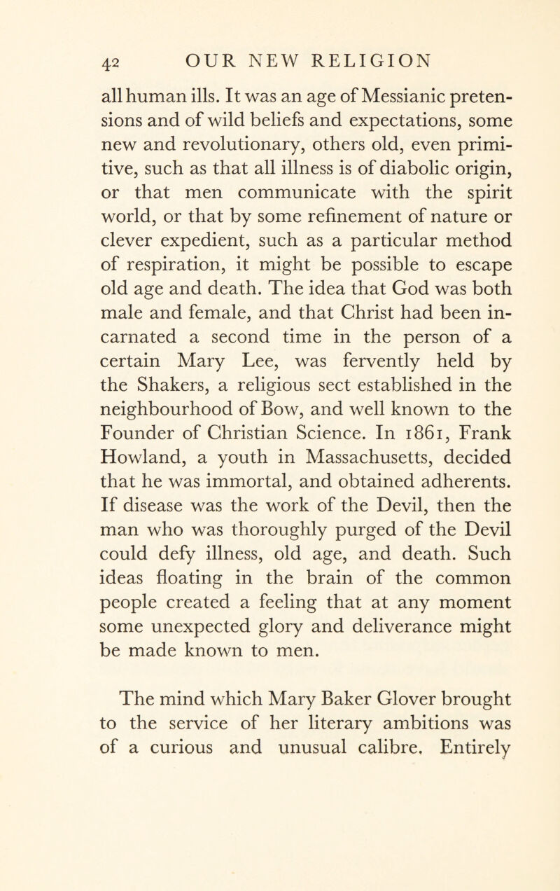 all human ills. It was an age of Messianic preten¬ sions and of wild beliefs and expectations, some new and revolutionary, others old, even primi¬ tive, such as that all illness is of diabolic origin, or that men communicate with the spirit world, or that by some refinement of nature or clever expedient, such as a particular method of respiration, it might be possible to escape old age and death. The idea that God was both male and female, and that Christ had been in¬ carnated a second time in the person of a certain Mary Lee, was fervently held by the Shakers, a religious sect established in the neighbourhood of Bow, and well known to the Founder of Christian Science. In 1861, Frank Howland, a youth in Massachusetts, decided that he was immortal, and obtained adherents. If disease was the work of the Devil, then the man who was thoroughly purged of the Devil could defy illness, old age, and death. Such ideas floating in the brain of the common people created a feeling that at any moment some unexpected glory and deliverance might be made known to men. The mind which Mary Baker Glover brought to the service of her literary ambitions was of a curious and unusual calibre. Entirely