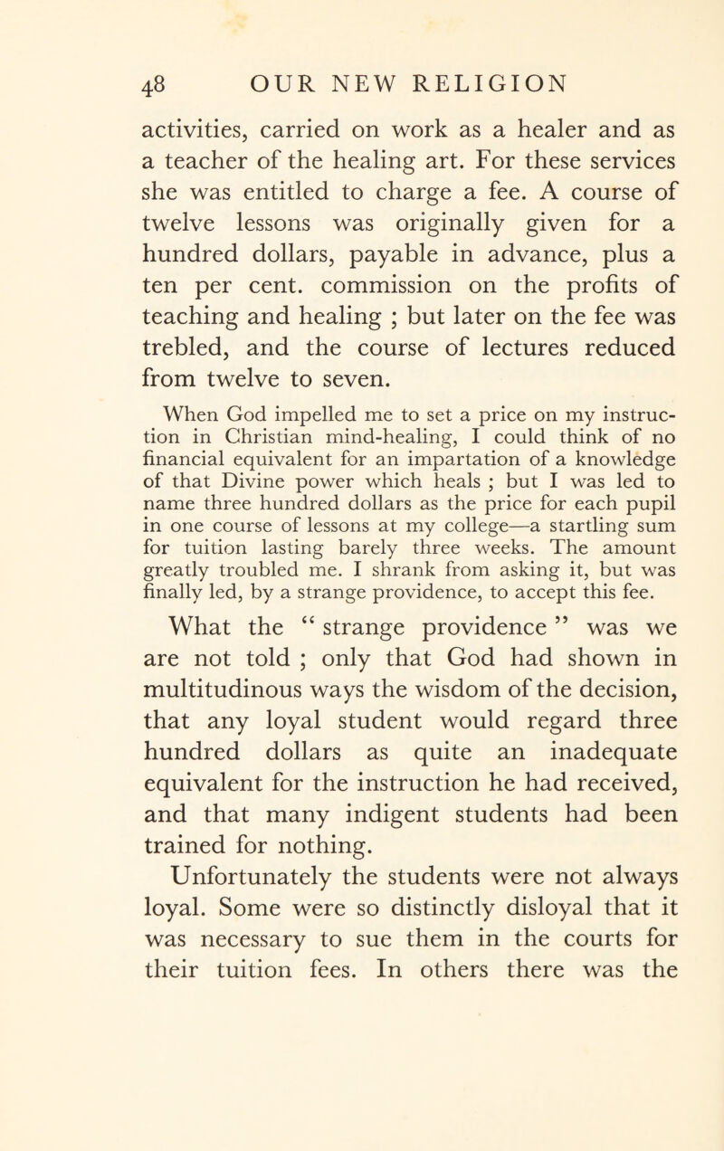 activities, carried on work as a healer and as a teacher of the healing art. For these services she was entitled to charge a fee. A course of twelve lessons was originally given for a hundred dollars, payable in advance, plus a ten per cent, commission on the profits of teaching and healing ; but later on the fee was trebled, and the course of lectures reduced from twelve to seven. When God impelled me to set a price on my instruc¬ tion in Christian mind-healing, I could think of no financial equivalent for an impartation of a knowledge of that Divine power which heals ; but I was led to name three hundred dollars as the price for each pupil in one course of lessons at my college—a startling sum for tuition lasting barely three weeks. The amount greatly troubled me. I shrank from asking it, but was finally led, by a strange providence, to accept this fee. What the “ strange providence 55 was we are not told ; only that God had shown in multitudinous ways the wisdom of the decision, that any loyal student would regard three hundred dollars as quite an inadequate equivalent for the instruction he had received, and that many indigent students had been trained for nothing. Unfortunately the students were not always loyal. Some were so distinctly disloyal that it was necessary to sue them in the courts for their tuition fees. In others there was the