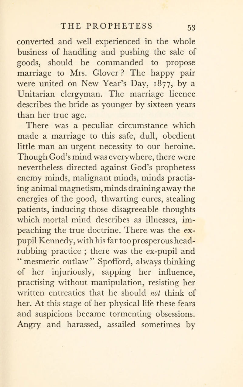 converted and well experienced in the whole business of handling and pushing the sale of goods, should be commanded to propose marriage to Mrs. Glover ? The happy pair were united on New Year’s Day, 1877, by a Unitarian clergyman. The marriage licence describes the bride as younger by sixteen years than her true age. There was a peculiar circumstance which made a marriage to this safe, dull, obedient little man an urgent necessity to our heroine. Though God’s mind was everywhere, there were nevertheless directed against God’s prophetess enemy minds, malignant minds, minds practis¬ ing animal magnetism, minds draining away the energies of the good, thwarting cures, stealing patients, inducing those disagreeable thoughts which mortal mind describes as illnesses, im¬ peaching the true doctrine. There was the ex¬ pupil Kennedy, with his far too prosperous head¬ rubbing practice ; there was the ex-pupil and “ mesmeric outlaw” Spofford, always thinking of her injuriously, sapping her influence, practising without manipulation, resisting her written entreaties that he should not think of her. At this stage of her physical life these fears and suspicions became tormenting obsessions. Angry and harassed, assailed sometimes by